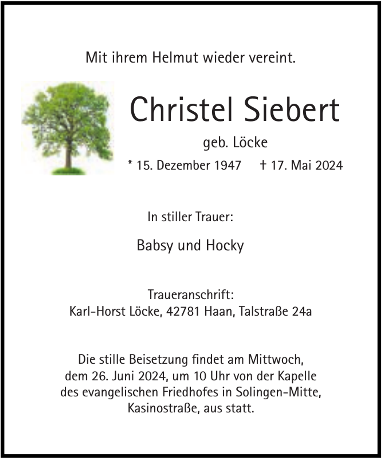 <p>Mit ihrem Helmut wieder vereint.</p><p>Christel Siebert<br />geb. Löcke</p><p>* 15. Dezember 1947</p><p>† 17. Mai 2024</p><p>In stiller Trauer:</p><p>Babsy und Hocky<br />Traueranschrift:<br />Karl-Horst Löcke, 42781 Haan, Talstraße 24a<br />Die stille Beisetzung ﬁndet am Mittwoch,<br />dem 26. Juni 2024, um 10 Uhr von der Kapelle<br />des evangelischen Friedhofes in Solingen-Mitte,<br />Kasinostraße, aus statt.</p>