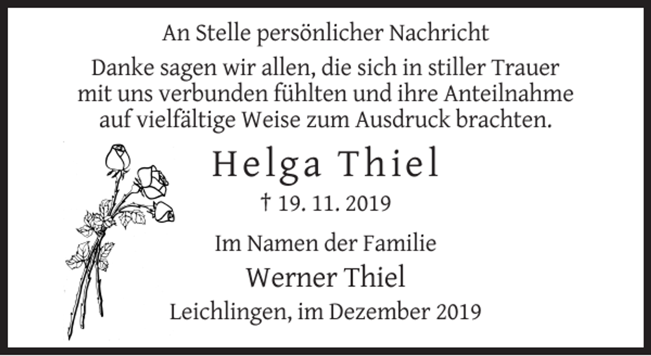 <p>An Stelle persönlicher Nachricht<br />Danke sagen wir allen, die sich in stiller Trauer<br />mit uns verbunden fühlten und ihre Anteilnahme<br />auf vielfältige Weise zum Ausdruck brachten.</p><p>H elga Thiel<br />† 19. 11. 2019<br />Im Namen der Familie</p><p>Werner Thiel<br />Leichlingen, im Dezember 2019</p>
