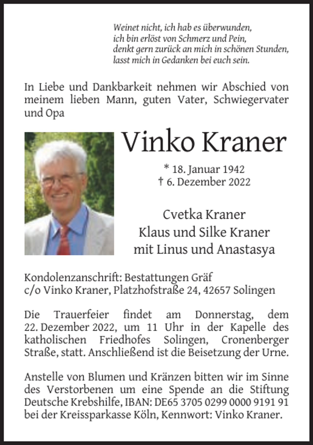 <p>Weinet nicht, ich hab es überwunden,<br />ich bin erlöst von Schmerz und Pein,<br />denkt gern zurück an mich in schönen Stunden,<br />lasst mich in Gedanken bei euch sein.</p><p>In Liebe und Dankbarkeit nehmen wir Abschied von<br />meinem lieben Mann, guten Vater, Schwiegervater<br />und Opa</p><p>Vinko Kraner<br />* 18. Januar 1942<br />† 6. Dezember 2022</p><p>Cvetka Kraner<br />Klaus und Silke Kraner<br />mit Linus und Anastasya<br />Kondolenzanschrift: Bestattungen Gräf<br />c/o Vinko Kraner, Platzhofstraße 24, 42657 Solingen<br />Die Trauerfeier findet am Donnerstag, dem<br />22. Dezember 2022, um 11 Uhr in der Kapelle des<br />katholischen Friedhofes Solingen, Cronenberger<br />Straße, statt. Anschließend ist die Beisetzung der Urne.<br />Anstelle von Blumen und Kränzen bitten wir im Sinne<br />des Verstorbenen um eine Spende an die Stiftung<br />Deutsche Krebshilfe, IBAN: DE65 3705 0299 0000 91<br />bei der Kreissparkasse Köln, Kennwort: Vinko Kraner.</p>