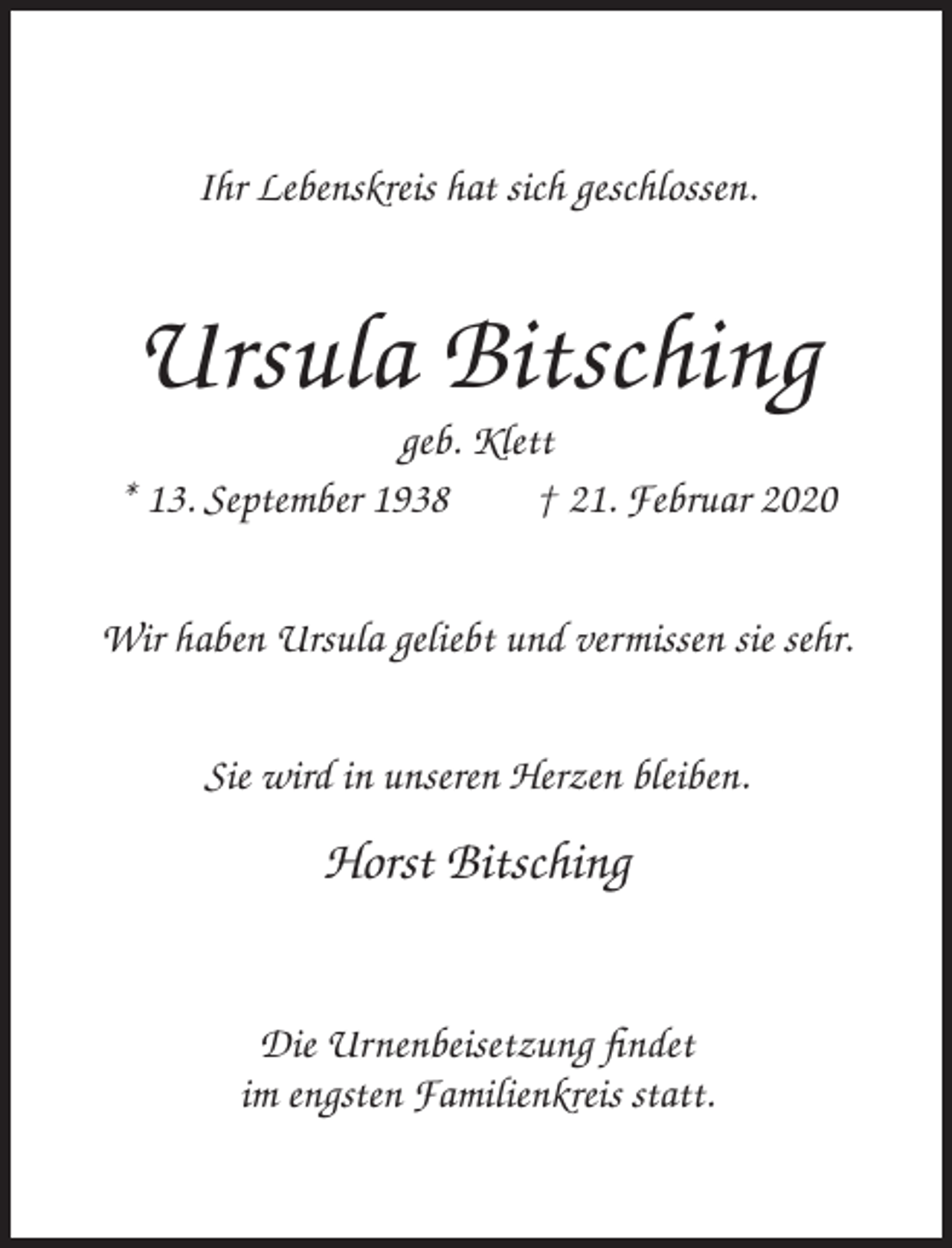 <p>Ihr Lebenskreis hat sich geschlossen.</p><p>Ursula Bitsching<br />geb. Klett<br />* 13. September 1938<br />† 21. Februar 2020<br />Wir haben Ursula geliebt und vermissen sie sehr.<br />Sie wird in unseren Herzen bleiben.</p><p>Horst Bitsching<br />Die Urnenbeisetzung findet<br />im engsten Familienkreis statt.</p>