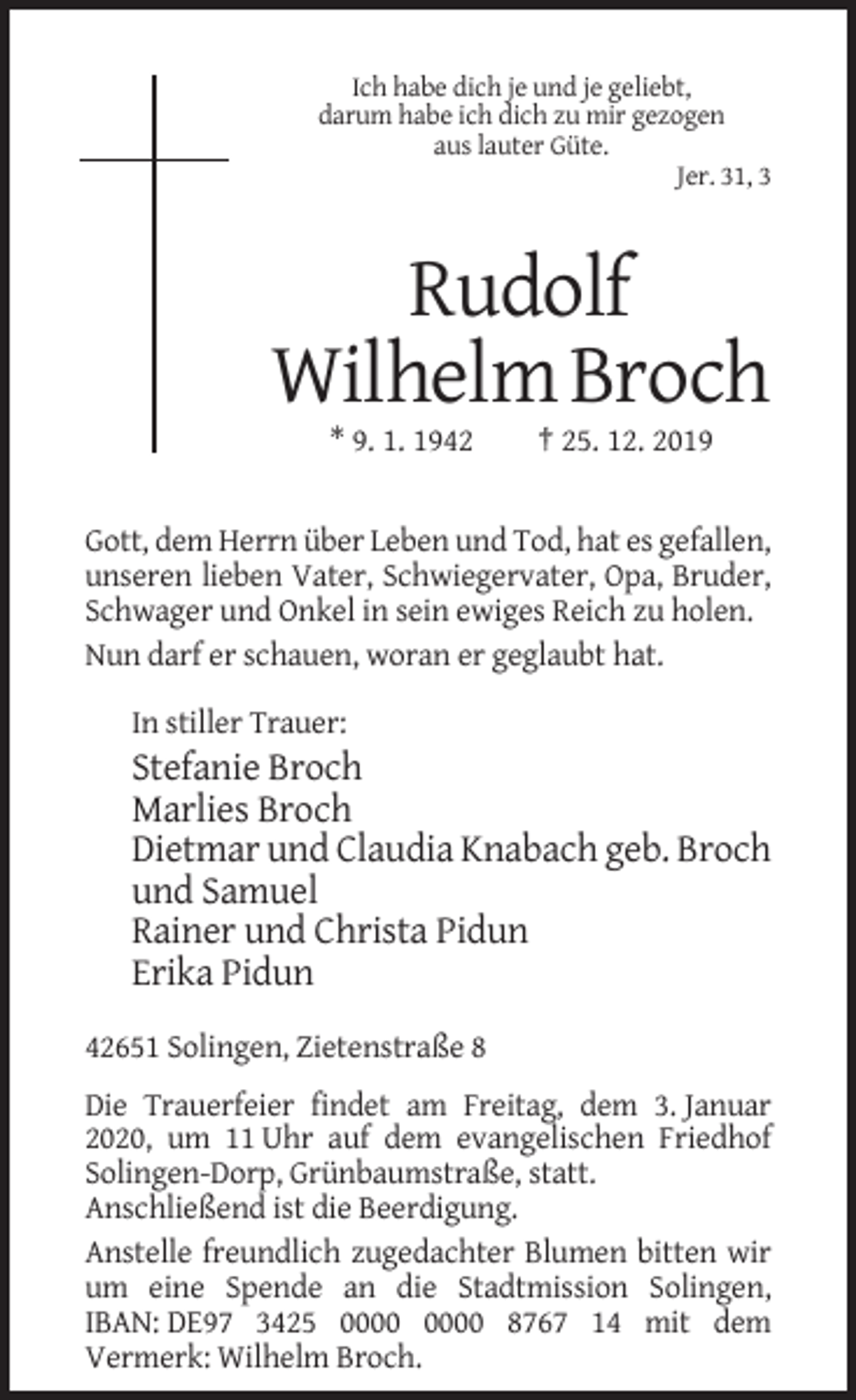 <p>Ich habe dich je und je geliebt,<br />darum habe ich dich zu mir gezogen<br />aus lauter Güte.<br />Jer. 31, 3</p><p>Rudolf<br />Wilhelm Broch<br />* 9. 1. 1942</p><p>† 25. 12. 2019</p><p>Gott, dem Herrn über Leben und Tod, hat es gefallen,<br />unseren lieben Vater, Schwiegervater, Opa, Bruder,<br />Schwager und Onkel in sein ewiges Reich zu holen.<br />Nun darf er schauen, woran er geglaubt hat.<br />In stiller Trauer:</p><p>Stefanie Broch<br />Marlies Broch<br />Dietmar und Claudia Knabach geb. Broch<br />und Samuel<br />Rainer und Christa Pidun<br />Erika Pidun<br />42651 Solingen, Zietenstraße 8<br />Die Trauerfeier findet am Freitag, dem 3. Januar<br />2020, um 11 Uhr auf dem evangelischen Friedhof<br />Solingen-Dorp, Grünbaumstraße, statt.<br />Anschließend ist die Beerdigung.<br />Anstelle freundlich zugedachter Blumen bitten wir<br />um eine Spende an die Stadtmission Solingen,<br />IBAN: DE97 3425 8767 14 mit dem<br />Vermerk: Wilhelm Broch.</p>