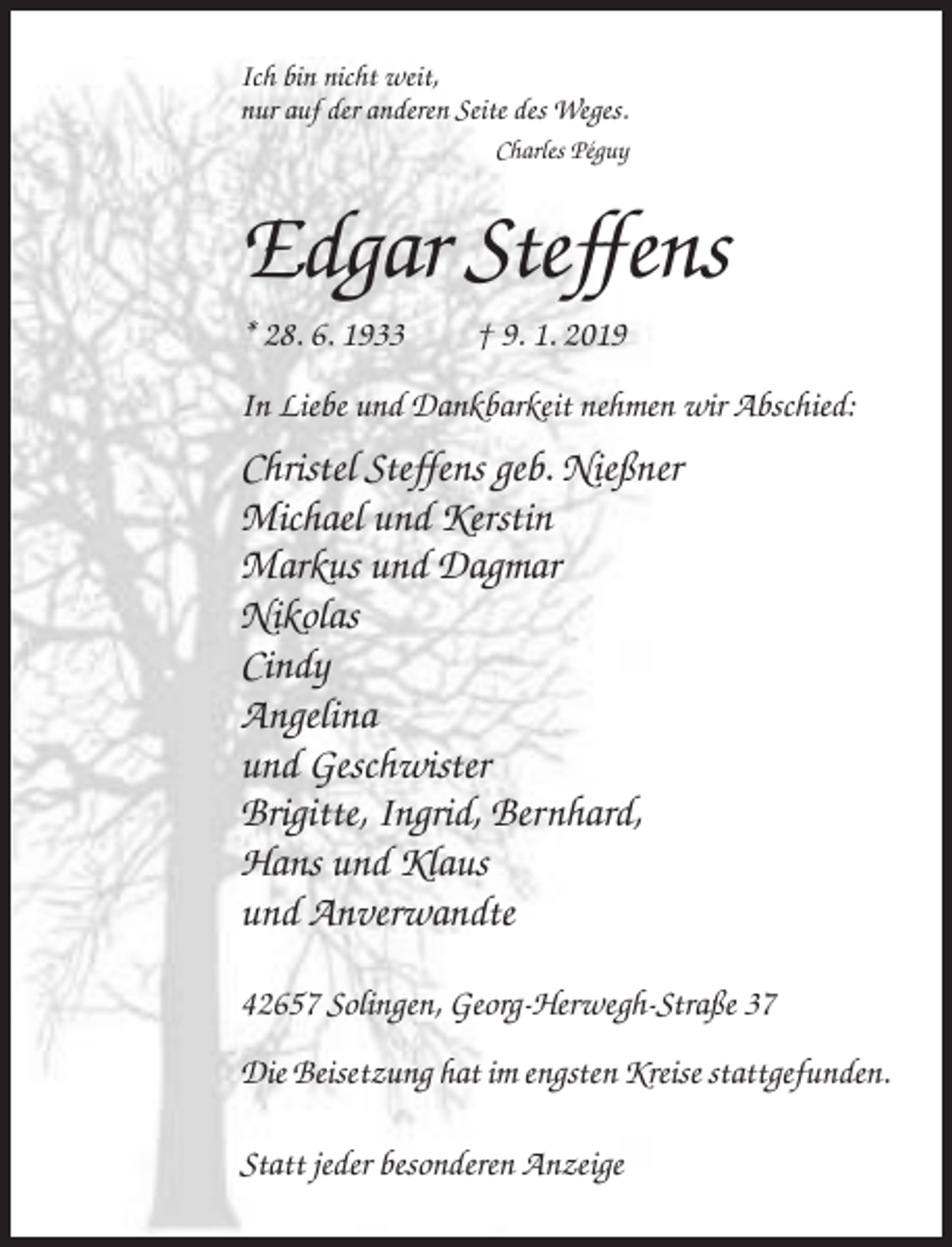 <p>Ich bin nicht weit,<br />nur auf der anderen Seite des Weges.<br />Charles Péguy</p><p>Edgar Steffens<br />* 28. 6. 1933</p><p>† 9. 1. 2019</p><p>In Liebe und Dankbarkeit nehmen wir Abschied:</p><p>Christel Steffens geb. Nießner<br />Michael und Kerstin<br />Markus und Dagmar<br />Nikolas<br />Cindy<br />Angelina<br />und Geschwister<br />Brigitte, Ingrid, Bernhard,<br />Hans und Klaus<br />und Anverwandte<br />42657 Solingen, Georg-Herwegh-Straße 37<br />Die Beisetzung hat im engsten Kreise stattgefunden.<br />Statt jeder besonderen Anzeige</p>