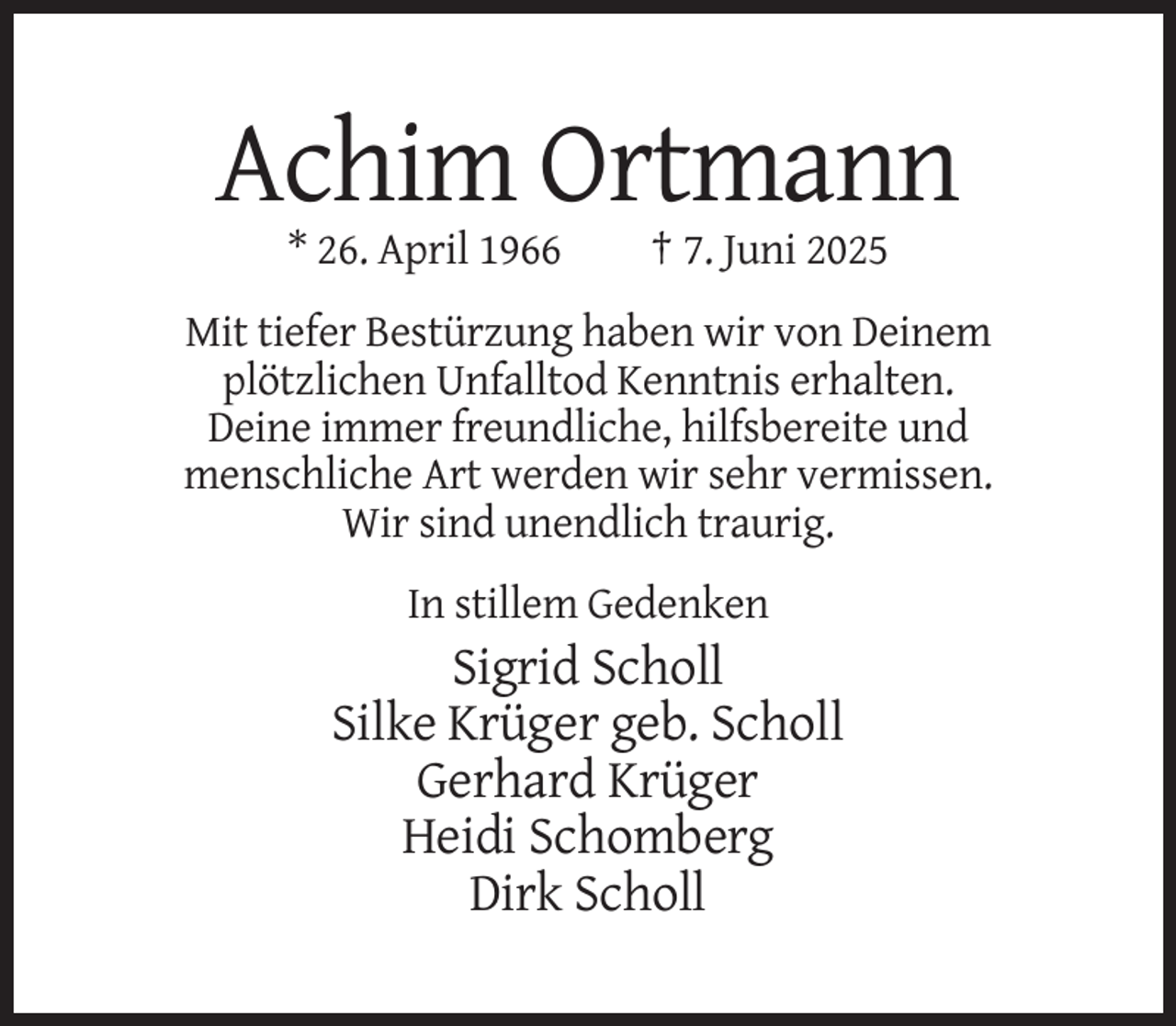 <p>Achim Ortmann<br />* 26. April 1966</p><p>† 7. Juni 2025</p><p>Mit tiefer Bestürzung haben wir von Deinem<br />plötzlichen Unfalltod Kenntnis erhalten.<br />Deine immer freundliche, hilfsbereite und<br />menschliche Art werden wir sehr vermissen.<br />Wir sind unendlich traurig.<br />In stillem Gedenken</p><p>Sigrid Scholl<br />Silke Krüger geb. Scholl<br />Gerhard Krüger<br />Heidi Schomberg<br />Dirk Scholl</p>