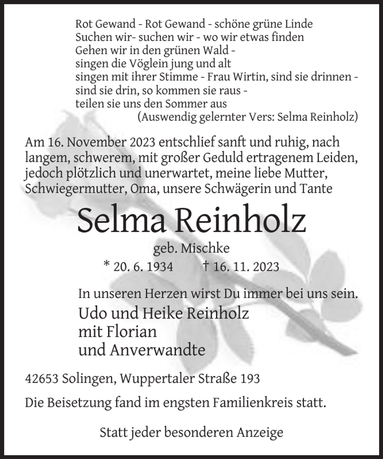 <p>Rot Gewand - Rot Gewand - schöne grüne Linde<br />Suchen wir- suchen wir - wo wir etwas finden<br />Gehen wir in den grünen Wald singen die Vöglein jung und alt<br />singen mit ihrer Stimme - Frau Wirtin, sind sie drinnen sind sie drin, so kommen sie raus teilen sie uns den Sommer aus<br />(Auswendig gelernter Vers: Selma Reinholz)</p><p>Am 16. November 2023 entschlief sanft und ruhig, nach<br />langem, schwerem, mit großer Geduld ertragenem Leiden,<br />jedoch plötzlich und unerwartet, meine liebe Mutter,<br />Schwiegermutter, Oma, unsere Schwägerin und Tante</p><p>Selma Reinholz<br />geb. Mischke<br />* 20. 6. 1934<br />† 16. 11. 2023<br />In unseren Herzen wirst Du immer bei uns sein.</p><p>Udo und Heike Reinholz<br />mit Florian<br />und Anverwandte<br />42653 Solingen, Wuppertaler Straße 193<br />Die Beisetzung fand im engsten Familienkreis statt.<br />Statt jeder besonderen Anzeige</p>