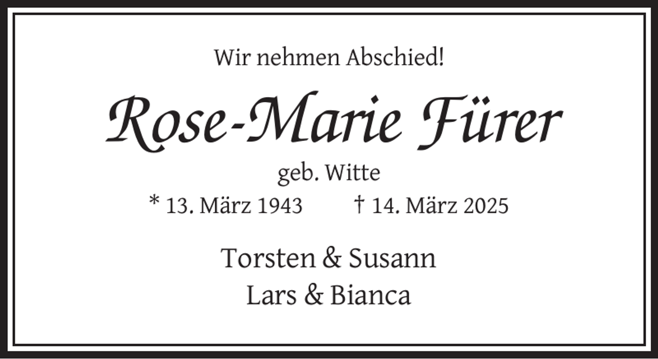 <p>Wir nehmen Abschied!</p><p>Rose-Marie Fürer<br />geb. Witte<br />* 13. März 1943<br />† 14. März 2025</p><p>Torsten &amp; Susann<br />Lars &amp; Bianca</p>