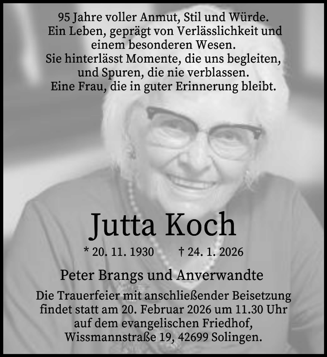 <p>95 Jahre voller Anmut, Stil und Würde.<br />Ein Leben, geprägt von Verlässlichkeit und<br />einem besonderen Wesen.<br />Sie hinterlässt Momente, die uns begleiten,<br />und Spuren, die nie verblassen.<br />Eine Frau, die in guter Erinnerung bleibt.</p><p>Jutta Koch</p><p>* 20. 11. 1930</p><p>† 24. 1. 2026</p><p>Peter Brangs und Anverwandte<br />Die Trauerfeier mit anschließender Beisetzung<br />findet statt am 20. Februar 2026 um 11.30 Uhr<br />auf dem evangelischen Friedhof,<br />Wissmannstraße 19, 42699 Solingen.</p>