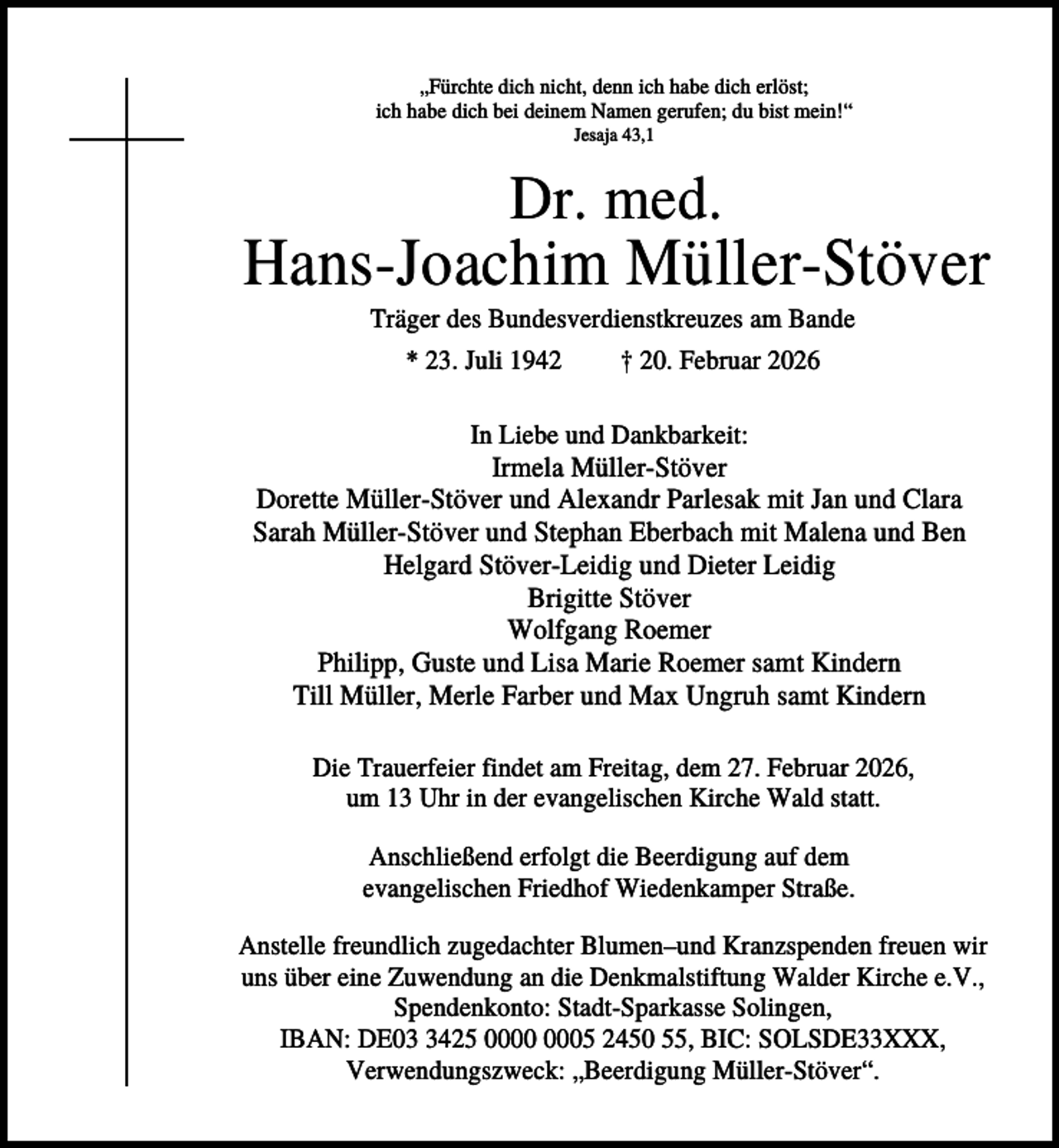 <p>„Fürchte dich nicht, denn ich habe dich erlöst;<br />ich habe dich bei deinem Namen gerufen; du bist mein!“<br />Jesaja 43,1</p><p>Dr. med.</p><p>Hans-Joachim Müller-Stöver<br />Träger des Bundesverdienstkreuzes am Bande<br />* 23. Juli 1942</p><p>† 20. Februar 2026</p><p>In Liebe und Dankbarkeit:</p><p>Irmela Müller-Stöver<br />Dorette Müller-Stöver und Alexandr Parlesak mit Jan und Clara<br />Sarah Müller-Stöver und Stephan Eberbach mit Malena und Ben<br />Helgard Stöver-Leidig und Dieter Leidig<br />Brigitte Stöver<br />Wolfgang Roemer<br />Philipp, Guste und Lisa Marie Roemer samt Kindern<br />Till Müller, Merle Farber und Max Ungruh samt Kindern<br />Die Trauerfeier findet am Freitag, dem 27. Februar 2026,<br />um 13 Uhr in der evangelischen Kirche Wald statt.<br />Anschließend erfolgt die Beerdigung auf dem<br />evangelischen Friedhof Wiedenkamper Straße.<br />Anstelle freundlich zugedachter Blumen–und Kranzspenden freuen wir<br />uns über eine Zuwendung an die Denkmalstiftung Walder Kirche e.V.,<br />Spendenkonto: Stadt-Sparkasse Solingen,<br />IBAN: DE0425 05 2450 55, BIC: SOLSDE33XXX,<br />Verwendungszweck: „Beerdigung Müller-Stöver“.</p>