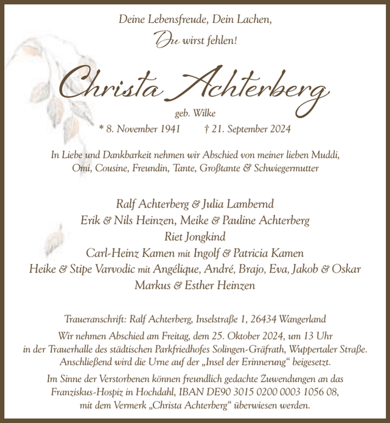 <p>Deine Lebensfreude, Dein Lachen,</p><p>Du wirst fehlen!</p><p>Christa Achterberg<br />geb. Wilke<br />* 8. November 1941<br />† 21. September 2024</p><p>In Liebe und Dankbarkeit nehmen wir Abschied von meiner lieben Muddi,<br />Omi, Cousine, Freundin, Tante, Großtante &amp; Schwiegermutter</p><p>Ralf Achterberg &amp; Julia Lambernd<br />Erik &amp; Nils Heinzen, Meike &amp; Pauline Achterberg<br />Riet Jongkind<br />Carl-Heinz Kamen mit Ingolf &amp; Patricia Kamen<br />Heike &amp; Stipe Varvodic mit Angélique, André, Brajo, Eva, Jakob &amp; Oskar<br />Markus &amp; Esther Heinzen<br />Traueranschrift: Ralf Achterberg, Inselstraße 1, 26434 Wangerland<br />Wir nehmen Abschied am Freitag, dem 25. Oktober 2024, um 13 Uhr<br />in der Trauerhalle des städtischen Parkfriedhofes Solingen-Gräfrath, Wuppertaler Straße.<br />Anschließend wird die Urne auf der „Insel der Erinnerung“ beigesetzt.<br />Im Sinne der Verstorbenen können freundlich gedachte Zuwendungen an das<br />Franziskus-Hospiz in Hochdahl, IBAN DE90 3015 0203 1056 08,<br />mit dem Vermerk „Christa Achterberg“ überwiesen werden.</p>