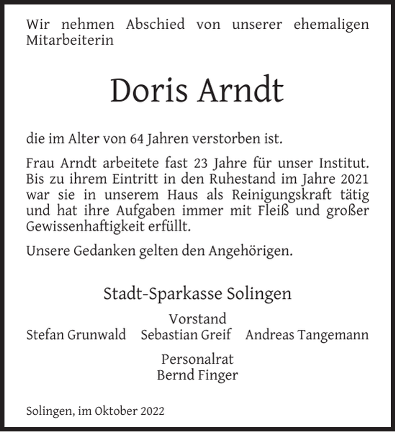 <p>Wir nehmen Abschied von unserer ehemaligen<br />Mitarbeiterin</p><p>Doris Arndt<br />die im Alter von 64 Jahren verstorben ist.<br />Frau Arndt arbeitete fast 23 Jahre für unser Institut.<br />Bis zu ihrem Eintritt in den Ruhestand im Jahre 2021<br />war sie in unserem Haus als Reinigungskraft tätig<br />und hat ihre Aufgaben immer mit Fleiß und großer<br />Gewissenhaftigkeit erfüllt.<br />Unsere Gedanken gelten den Angehörigen.</p><p>Stadt-Sparkasse Solingen<br />Vorstand<br />Stefan Grunwald Sebastian Greif Andreas Tangemann<br />Personalrat<br />Bernd Finger<br />Solingen, im Oktober 2022</p>