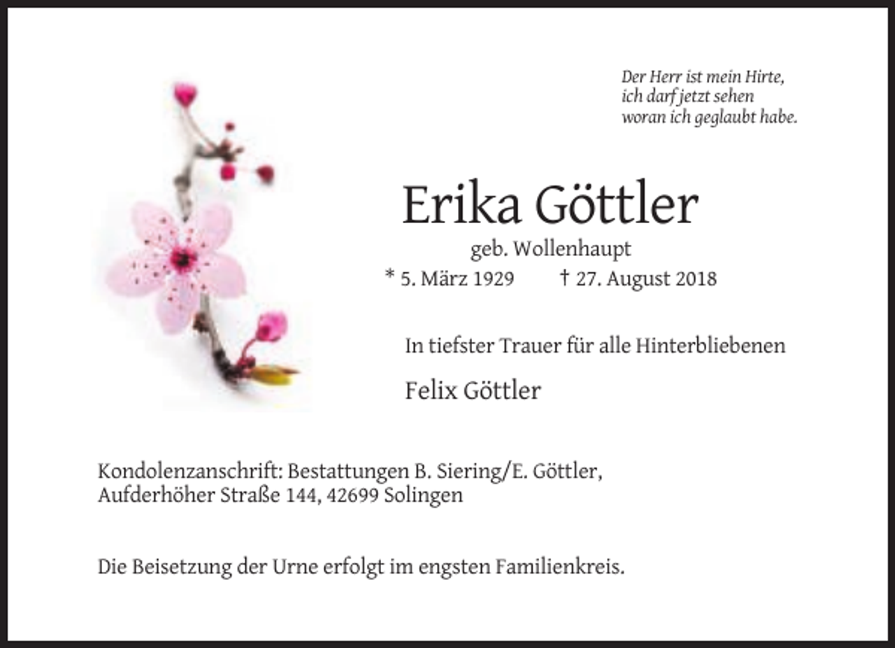 <p>Der Herr ist mein Hirte,<br />ich darf jetzt sehen<br />woran ich geglaubt habe.</p><p>Erika Göttler<br />geb. Wollenhaupt<br />* 5. März 1929<br />† 27. August 2018</p><p>In tiefster Trauer für alle Hinterbliebenen</p><p>Felix Göttler</p><p>Kondolenzanschrift: Bestattungen B. Siering/E. Göttler,<br />Aufderhöher Straße 144, 42699 Solingen</p><p>Die Beisetzung der Urne erfolgt im engsten Familienkreis.</p>