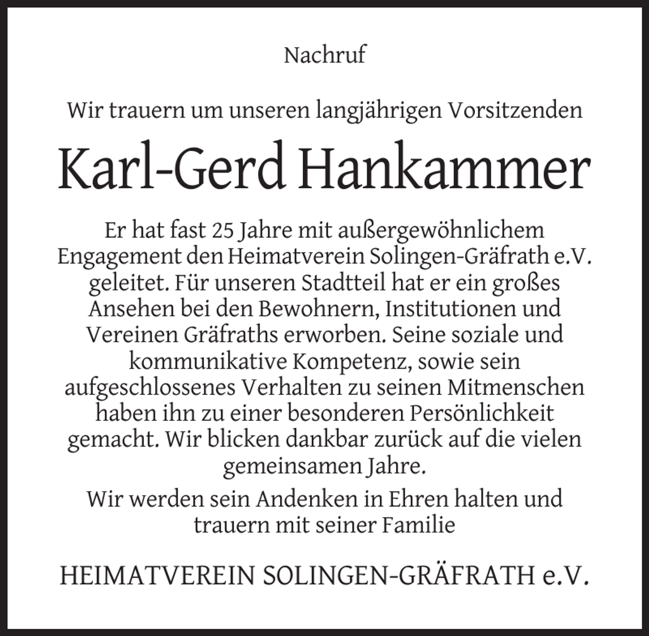 <p>Nachruf<br />Wir trauern um unseren langjährigen Vorsitzenden</p><p>Karl-Gerd Hankammer<br />Er hat fast 25 Jahre mit außergewöhnlichem<br />Engagement den Heimatverein Solingen-Gräfrath e.V.<br />geleitet. Für unseren Stadtteil hat er ein großes<br />Ansehen bei den Bewohnern, Institutionen und<br />Vereinen Gräfraths erworben. Seine soziale und<br />kommunikative Kompetenz, sowie sein<br />aufgeschlossenes Verhalten zu seinen Mitmenschen<br />haben ihn zu einer besonderen Persönlichkeit<br />gemacht. Wir blicken dankbar zurück auf die vielen<br />gemeinsamen Jahre.<br />Wir werden sein Andenken in Ehren halten und<br />trauern mit seiner Familie</p><p>HEIMATVEREIN SOLINGEN-GRÄFRATH e.V.</p>