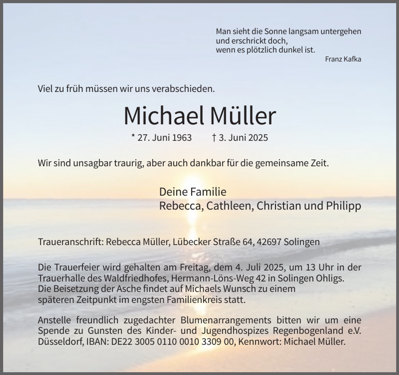 <p>Man sieht die Sonne langsam untergehen<br />und erschrickt doch,<br />wenn es plötzlich dunkel ist.<br />Franz Kafka</p><p>Viel zu früh müssen wir uns verabschieden.</p><p>Michael Müller<br />* 27. Juni 1963</p><p>† 3. Juni 2025</p><p>Wir sind unsagbar traurig, aber auch dankbar für die gemeinsame Zeit.</p><p>Deine Familie<br />Rebecca, Cathleen, Christian und Philipp<br />Traueranschrift: Rebecca Müller, Lübecker Straße 64, 42697 Solingen<br />Die Trauerfeier wird gehalten am Freitag, dem 4. Juli 2025, um 13 Uhr in der<br />Trauerhalle des Waldfriedhofes, Hermann-Löns-Weg 42 in Solingen Ohligs.<br />Die Beisetzung der Asche findet auf Michaels Wunsch zu einem<br />späteren Zeitpunkt im engsten Familienkreis statt.<br />Anstelle freundlich zugedachter Blumenarrangements bitten wir um eine<br />Spende zu Gunsten des Kinder- und Jugendhospizes Regenbogenland e.V.<br />Düsseldorf, IBAN: DE22 3005 011010 3309 00, Kennwort: Michael Müller.</p>