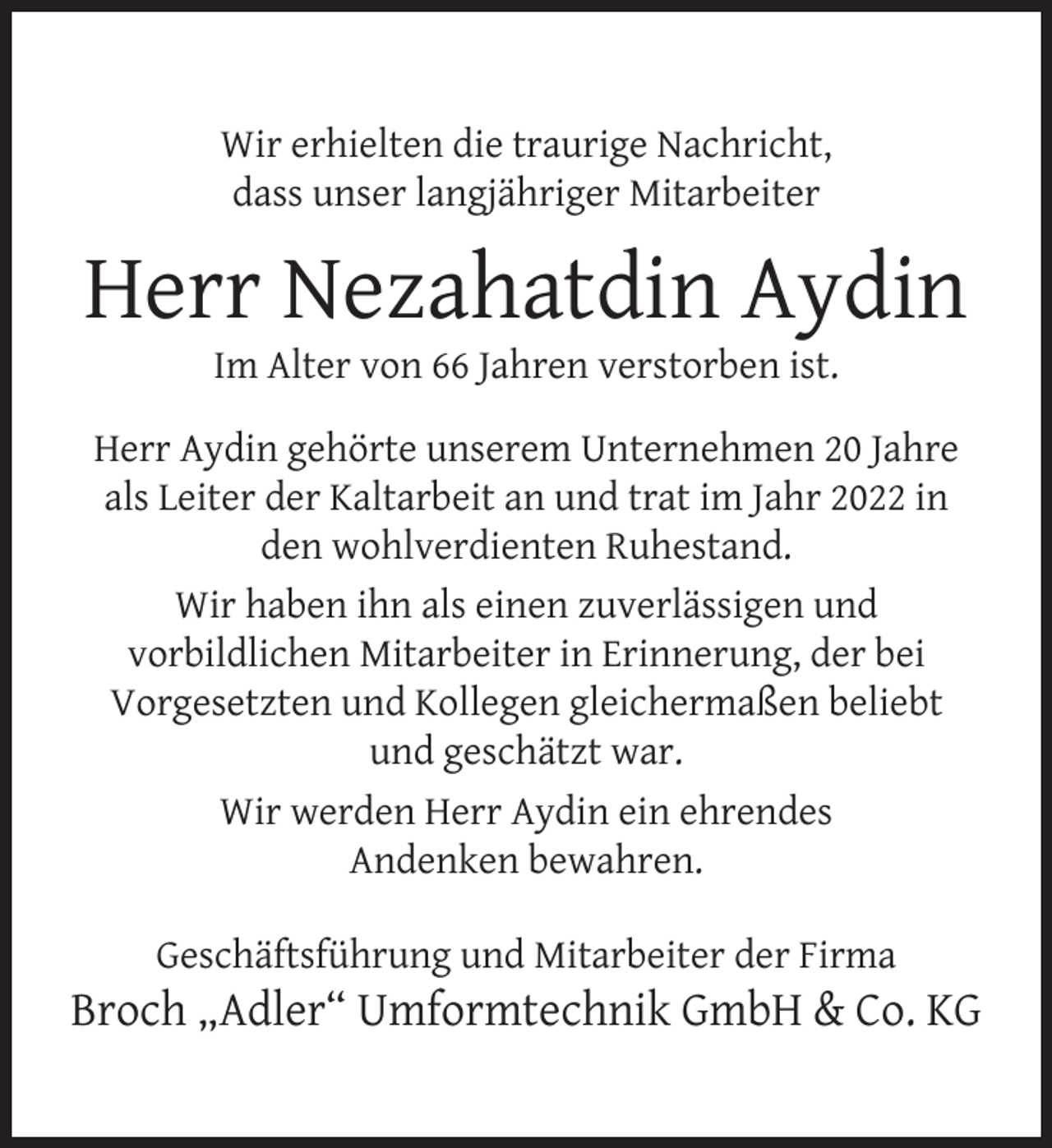 <p>Wir erhielten die traurige Nachricht,<br />dass unser langjähriger Mitarbeiter</p>
<p>Herr Nezahatdin Aydin<br />Im Alter von 66 Jahren verstorben ist.</p>
<p>Herr Aydin gehörte unserem Unternehmen 20 Jahre<br />als Leiter der Kaltarbeit an und trat im Jahr 2022 in<br />den wohlverdienten Ruhestand.<br />Wir haben ihn als einen zuverlässigen und<br />vorbildlichen Mitarbeiter in Erinnerung, der bei<br />Vorgesetzten und Kollegen gleichermaßen beliebt<br />und geschätzt war.<br />Wir werden Herr Aydin ein ehrendes<br />Andenken bewahren.<br />Geschäftsführung und Mitarbeiter der Firma</p>
<p>Broch „Adler“ Umformtechnik GmbH &amp; Co. KG</p>