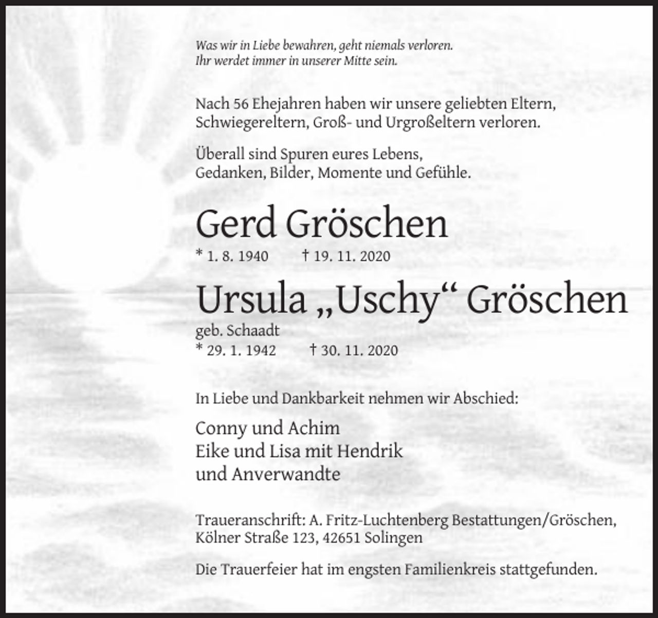 <p>Was wir in Liebe bewahren, geht niemals verloren.<br />Ihr werdet immer in unserer Mitte sein.</p><p>Nach 56 Ehejahren haben wir unsere geliebten Eltern,<br />Schwiegereltern, Groß- und Urgroßeltern verloren.<br />Überall sind Spuren eures Lebens,<br />Gedanken, Bilder, Momente und Gefühle.</p><p>Gerd Gröschen<br />* 1. 8. 1940</p><p>† 19. 11. 2020</p><p>Ursula „Uschy“ Gröschen<br />geb. Schaadt<br />* 29. 1. 1942</p><p>† 30. 11. 2020</p><p>In Liebe und Dankbarkeit nehmen wir Abschied:</p><p>Conny und Achim<br />Eike und Lisa mit Hendrik<br />und Anverwandte<br />Traueranschrift: A. Fritz-Luchtenberg Bestattungen/Gröschen,<br />Kölner Straße 123, 42651 Solingen<br />Die Trauerfeier hat im engsten Familienkreis stattgefunden.</p>