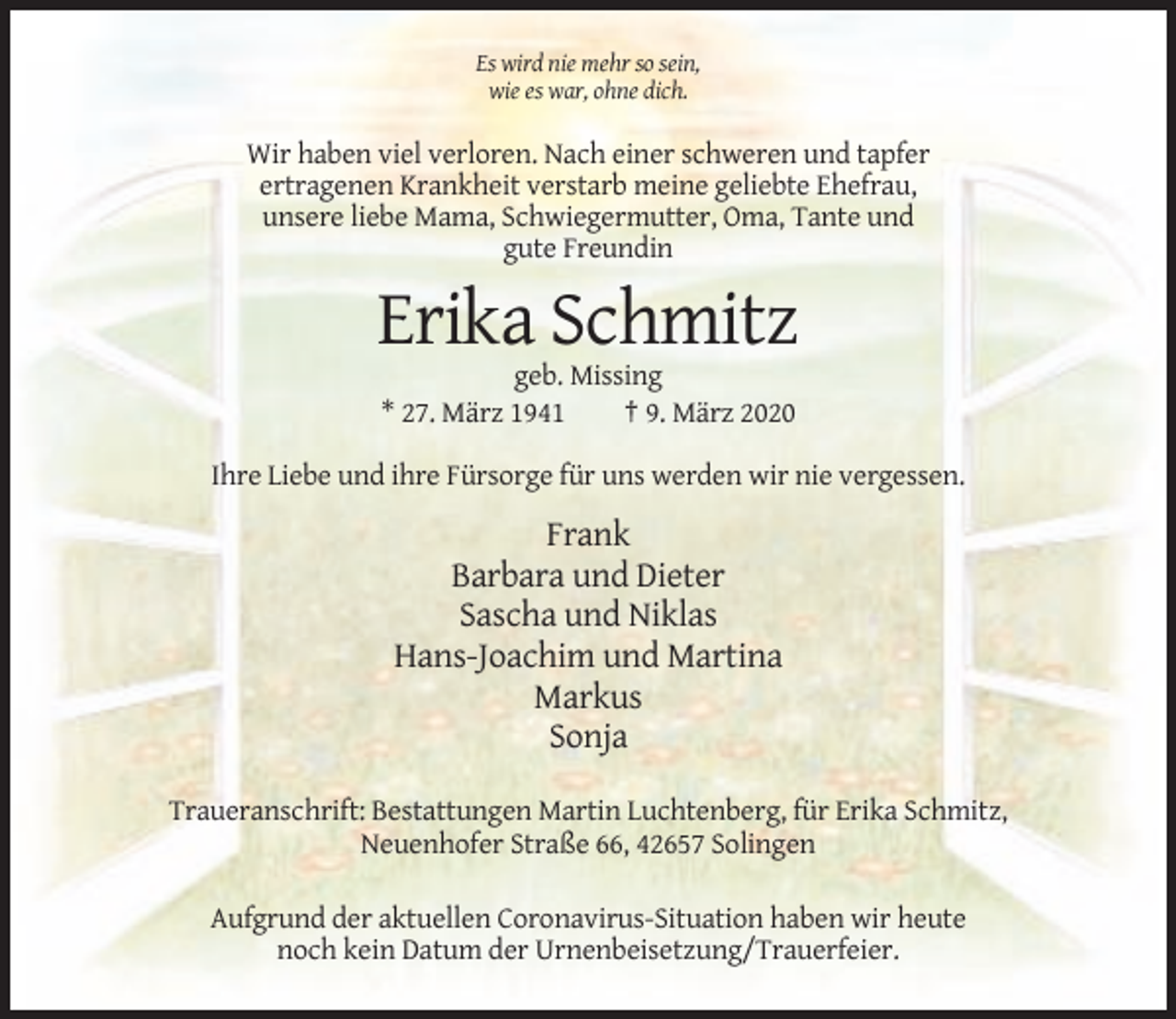 <p>Es wird nie mehr so sein,<br />wie es war, ohne dich.</p><p>Wir haben viel verloren. Nach einer schweren und tapfer<br />ertragenen Krankheit verstarb meine geliebte Ehefrau,<br />unsere liebe Mama, Schwiegermutter, Oma, Tante und<br />gute Freundin</p><p>Erika Schmitz<br />geb. Missing<br />* 27. März 1941<br />† 9. März 2020<br />Ihre Liebe und ihre Fürsorge für uns werden wir nie vergessen.</p><p>Frank<br />Barbara und Dieter<br />Sascha und Niklas<br />Hans-Joachim und Martina<br />Markus<br />Sonja<br />Traueranschrift: Bestattungen Martin Luchtenberg, für Erika Schmitz,<br />Neuenhofer Straße 66, 42657 Solingen<br />Aufgrund der aktuellen Coronavirus-Situation haben wir heute<br />noch kein Datum der Urnenbeisetzung/Trauerfeier.</p>