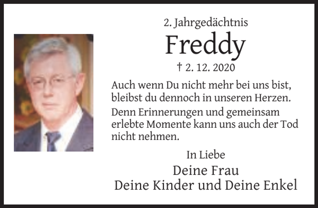 <p>2. Jahrgedächtnis</p><p>Freddy<br />† 2. 12. 2020<br />Auch wenn Du nicht mehr bei uns bist,<br />bleibst du dennoch in unseren Herzen.<br />Denn Erinnerungen und gemeinsam<br />erlebte Momente kann uns auch der Tod<br />nicht nehmen.</p><p>In Liebe</p><p>Deine Frau<br />Deine Kinder und Deine Enkel</p>