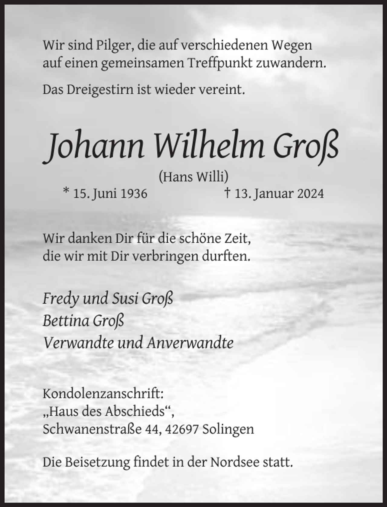 <p>Wir sind Pilger, die auf verschiedenen Wegen<br />auf einen gemeinsamen Treffpunkt zuwandern.<br />Das Dreigestirn ist wieder vereint.</p><p>Johann Wilhelm Groß<br />* 15. Juni 1936</p><p>(Hans Willi)<br />† 13. Januar 2024</p><p>Wir danken Dir für die schöne Zeit,<br />die wir mit Dir verbringen durften.</p><p>Fredy und Susi Groß<br />Bettina Groß<br />Verwandte und Anverwandte</p><p>Kondolenzanschrift:<br />„Haus des Abschieds“,<br />Schwanenstraße 44, 42697 Solingen<br />Die Beisetzung findet in der Nordsee statt.</p>