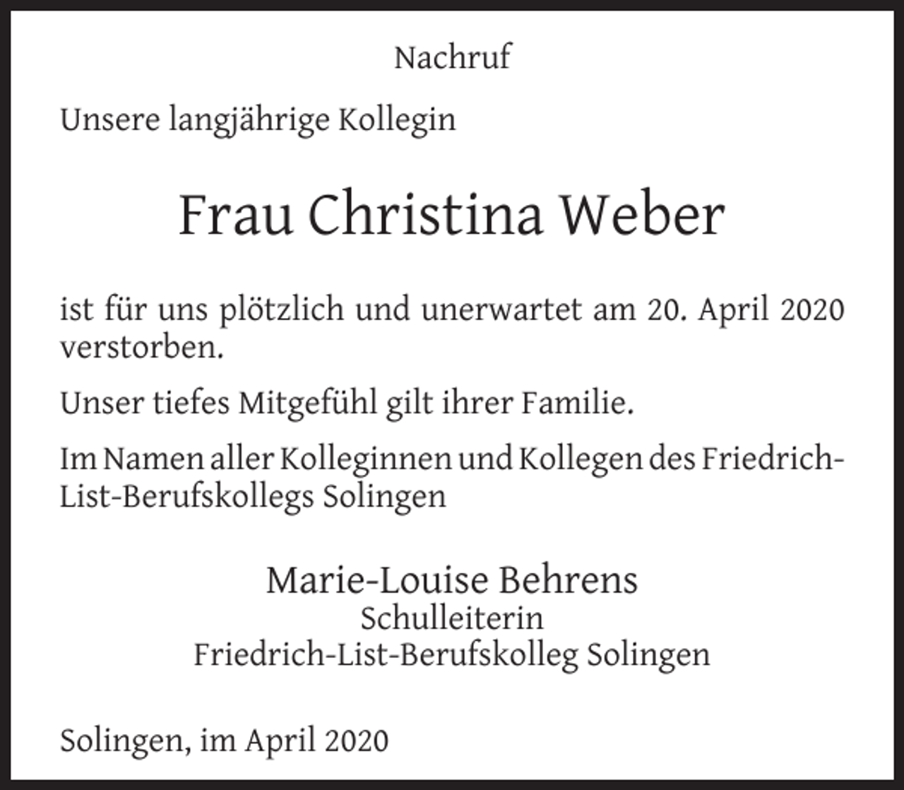 <p>Nachruf<br />Unsere langjährige Kollegin</p><p>Frau Christina Weber<br />ist für uns plötzlich und unerwartet am 20. April 2020<br />verstorben.<br />Unser tiefes Mitgefühl gilt ihrer Familie.<br />Im Namen aller Kolleginnen und Kollegen des FriedrichList-Berufskollegs Solingen</p><p>Marie-Louise Behrens</p><p>Schulleiterin<br />Friedrich-List-Berufskolleg Solingen<br />Solingen, im April 2020</p>