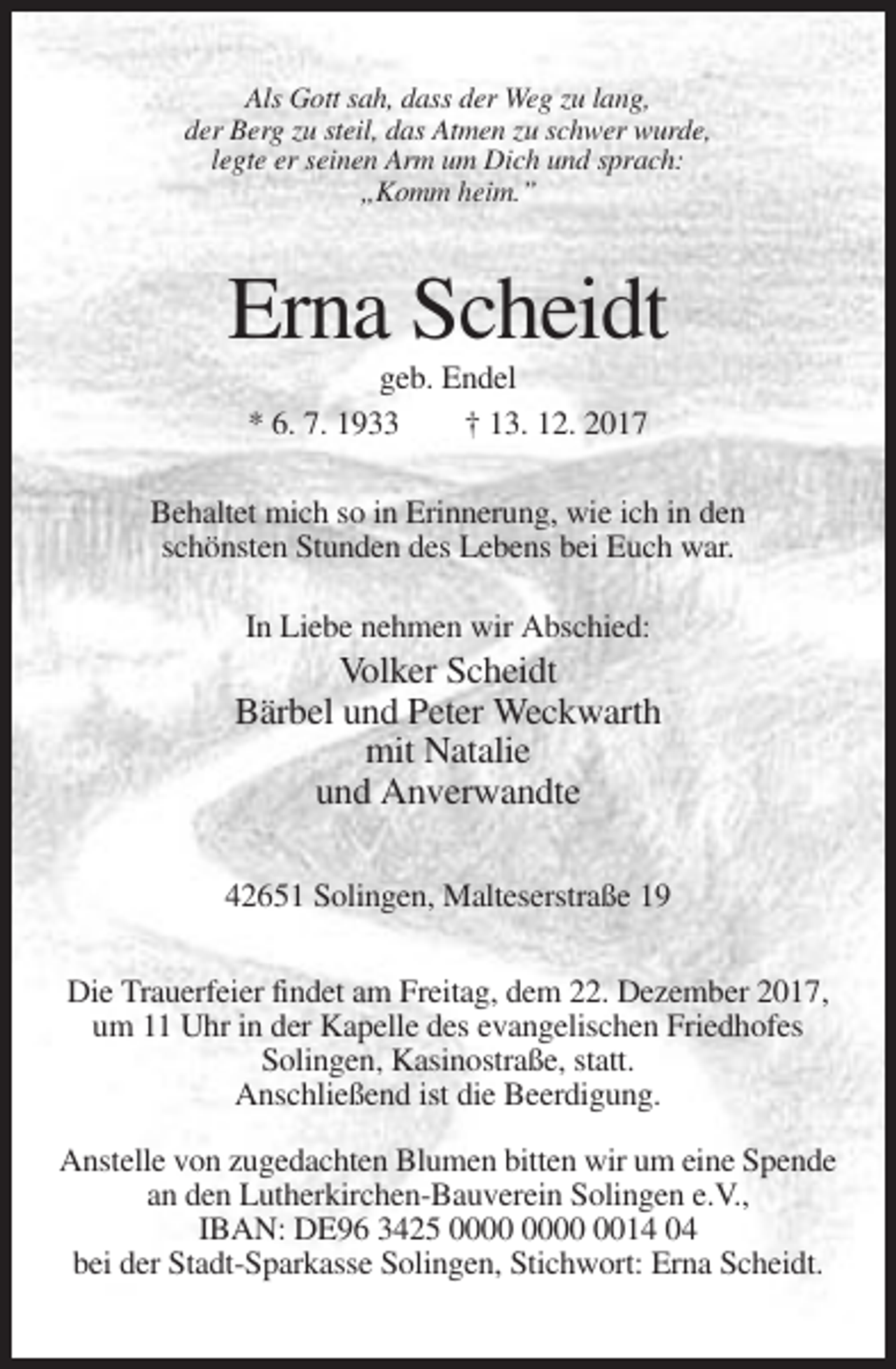 <p>Als Gott sah, dass der Weg zu lang,<br />der Berg zu steil, das Atmen zu schwer wurde,<br />legte er seinen Arm um Dich und sprach:<br />„Komm heim.”</p><p>Erna Scheidt<br />geb. Endel<br />* 6. 7. 1933<br />† 13. 12. 2017<br />Behaltet mich so in Erinnerung, wie ich in den<br />schönsten Stunden des Lebens bei Euch war.<br />In Liebe nehmen wir Abschied:</p><p>Volker Scheidt<br />Bärbel und Peter Weckwarth<br />mit Natalie<br />und Anverwandte<br />42651 Solingen, Malteserstraße 19<br />Die Trauerfeier findet am Freitag, dem 22. Dezember 2017,<br />um 11 Uhr in der Kapelle des evangelischen Friedhofes<br />Solingen, Kasinostraße, statt.<br />Anschließend ist die Beerdigung.<br />Anstelle von zugedachten Blumen bitten wir um eine Spende<br />an den Lutherkirchen-Bauverein Solingen e.V.,<br />IBAN: DE96 3425 0014 04<br />bei der Stadt-Sparkasse Solingen, Stichwort: Erna Scheidt.</p>