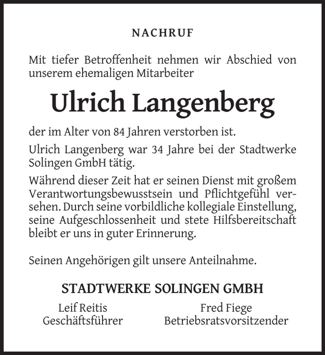 <p>NACHRUF<br />Mit tiefer Betroffenheit nehmen wir Abschied von<br />unserem ehemaligen Mitarbeiter</p><p>Ulrich Langenberg<br />der im Alter von 84 Jahren verstorben ist.<br />Ulrich Langenberg war 34 Jahre bei der Stadtwerke<br />Solingen GmbH tätig.<br />Während dieser Zeit hat er seinen Dienst mit großem<br />Verantwortungsbewusstsein und Pflichtgefühl versehen. Durch seine vorbildliche kollegiale Einstellung,<br />seine Aufgeschlossenheit und stete Hilfsbereitschaft<br />bleibt er uns in guter Erinnerung.<br />Seinen Angehörigen gilt unsere Anteilnahme.</p><p>STADTWERKE SOLINGEN GMBH<br />Leif Reitis<br />Geschäftsführer</p><p>Fred Fiege<br />Betriebsratsvorsitzender</p>