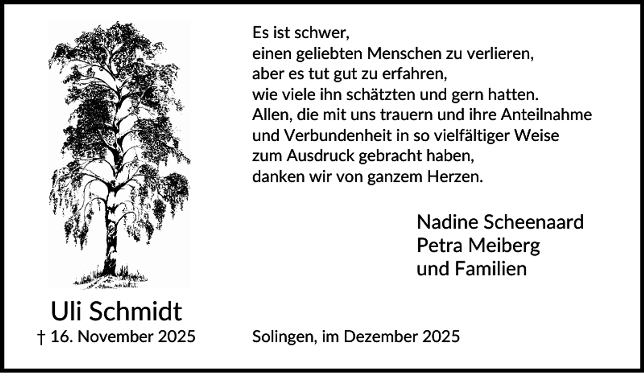 <p>Es ist schwer,<br />einen geliebten Menschen zu verlieren,<br />aber es tut gut zu erfahren,<br />wie viele ihn schätzten und gern hatten.<br />Allen, die mit uns trauern und ihre Anteilnahme<br />und Verbundenheit in so vielfältiger Weise<br />zum Ausdruck gebracht haben,<br />danken wir von ganzem Herzen.</p><p>Nadine Scheenaard<br />Petra Meiberg<br />und Familien</p><p>Uli Schmidt<br />† 16. November 2025</p><p>Solingen, im Dezember 2025</p>