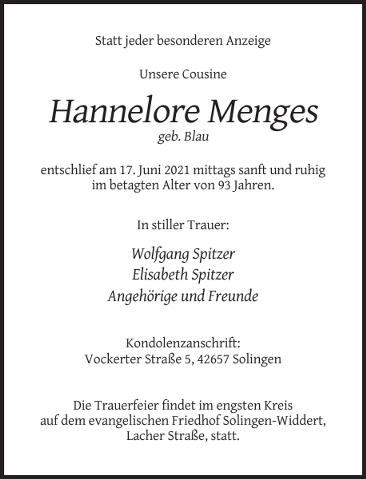 <p>Statt jeder besonderen Anzeige<br />Unsere Cousine</p><p>Hannelore Menges<br />geb. Blau<br />entschlief am 17. Juni 2021 mittags sanft und ruhig<br />im betagten Alter von 93 Jahren.<br />In stiller Trauer:</p><p>Wolfgang Spitzer<br />Elisabeth Spitzer<br />Angehörige und Freunde</p><p>Kondolenzanschrift:<br />Vockerter Straße 5, 42657 Solingen</p><p>Die Trauerfeier findet im engsten Kreis<br />auf dem evangelischen Friedhof Solingen-Widdert,<br />Lacher Straße, statt.</p>