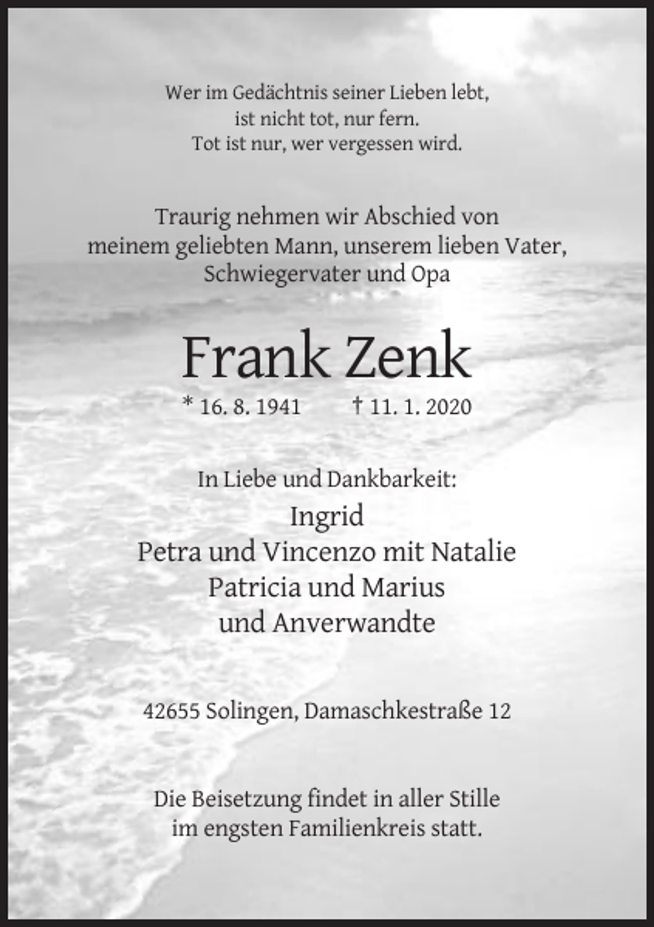 <p>Wer im Gedächtnis seiner Lieben lebt,<br />ist nicht tot, nur fern.<br />Tot ist nur, wer vergessen wird.</p><p>Traurig nehmen wir Abschied von<br />meinem geliebten Mann, unserem lieben Vater,<br />Schwiegervater und Opa</p><p>Frank Zenk<br />* 16. 8. 1941</p><p>† 11. 1. 2020</p><p>In Liebe und Dankbarkeit:</p><p>Ingrid<br />Petra und Vincenzo mit Natalie<br />Patricia und Marius<br />und Anverwandte</p><p>42655 Solingen, Damaschkestraße 12</p><p>Die Beisetzung findet in aller Stille<br />im engsten Familienkreis statt.</p>