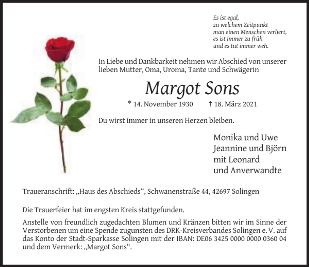 <p>Es ist egal,<br />zu welchem Zeitpunkt<br />man einen Menschen verliert,<br />es ist immer zu früh<br />und es tut immer weh.</p><p>In Liebe und Dankbarkeit nehmen wir Abschied von unserer<br />lieben Mutter, Oma, Uroma, Tante und Schwägerin</p><p>Margot Sons<br />* 14. November 1930</p><p>† 18. März 2021</p><p>Du wirst immer in unseren Herzen bleiben.</p><p>Monika und Uwe<br />Jeannine und Björn<br />mit Leonard<br />und Anverwandte<br />Traueranschrift: „Haus des Abschieds“, Schwanenstraße 44, 42697 Solingen<br />Die Trauerfeier hat im engsten Kreis stattgefunden.<br />Anstelle von freundlich zugedachten Blumen und Kränzen bitten wir im Sinne der<br />Verstorbenen um eine Spende zugunsten des DRK-Kreisverbandes Solingen e. V. auf<br />das Konto der Stadt-Sparkasse Solingen mit der IBAN: DE06 3425 0364<br />und dem Vermerk: „Margot Sons“.</p>