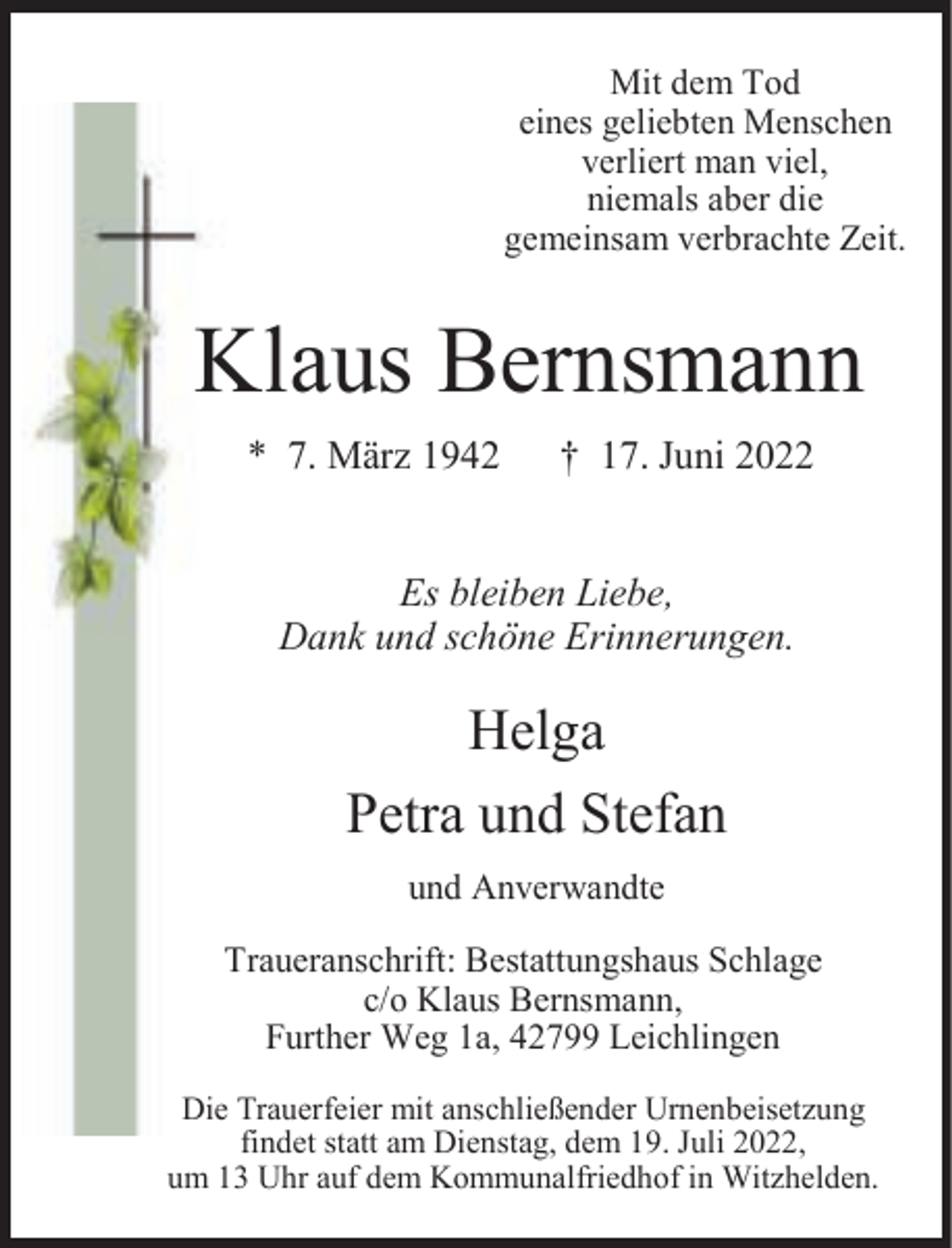 <p>Mit dem Tod<br />eines geliebten Menschen<br />verliert man viel,<br />niemals aber die<br />gemeinsam verbrachte Zeit.</p><p>Klaus Bernsmann<br />* 7. März 1942</p><p>† 17. Juni 2022</p><p>Es bleiben Liebe,<br />Dank und schöne Erinnerungen.</p><p>Helga<br />Petra und Stefan<br />und Anverwandte</p><p>Traueranschrift: Bestattungshaus Schlage<br />c/o Klaus Bernsmann,<br />Further Weg 1a, 42799 Leichlingen<br />Die Trauerfeier mit anschließender Urnenbeisetzung<br />findet statt am Dienstag, dem 19. Juli 2022,<br />um 13 Uhr auf dem Kommunalfriedhof in Witzhelden.</p>