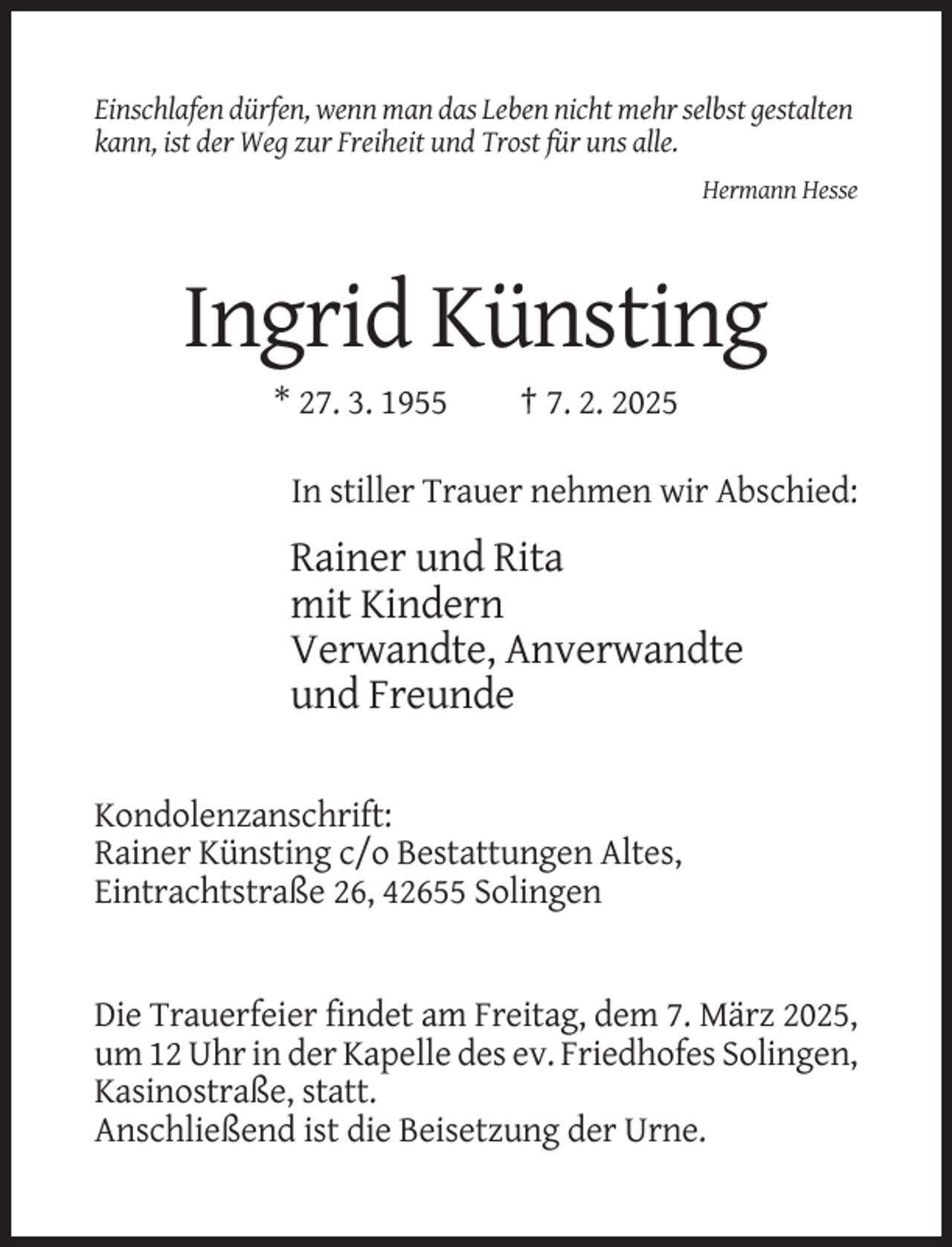 <p>Einschlafen dürfen, wenn man das Leben nicht mehr selbst gestalten<br />kann, ist der Weg zur Freiheit und Trost für uns alle.<br />Hermann Hesse</p><p>Ingrid Künsting<br />* 27. 3. 1955</p><p>† 7. 2. 2025</p><p>In stiller Trauer nehmen wir Abschied:</p><p>Rainer und Rita<br />mit Kindern<br />Verwandte, Anverwandte<br />und Freunde<br />Kondolenzanschrift:<br />Rainer Künsting c/o Bestattungen Altes,<br />Eintrachtstraße 26, 42655 Solingen</p><p>Die Trauerfeier findet am Freitag, dem 7. März 2025,<br />um 12 Uhr in der Kapelle des ev. Friedhofes Solingen,<br />Kasinostraße, statt.<br />Anschließend ist die Beisetzung der Urne.</p>