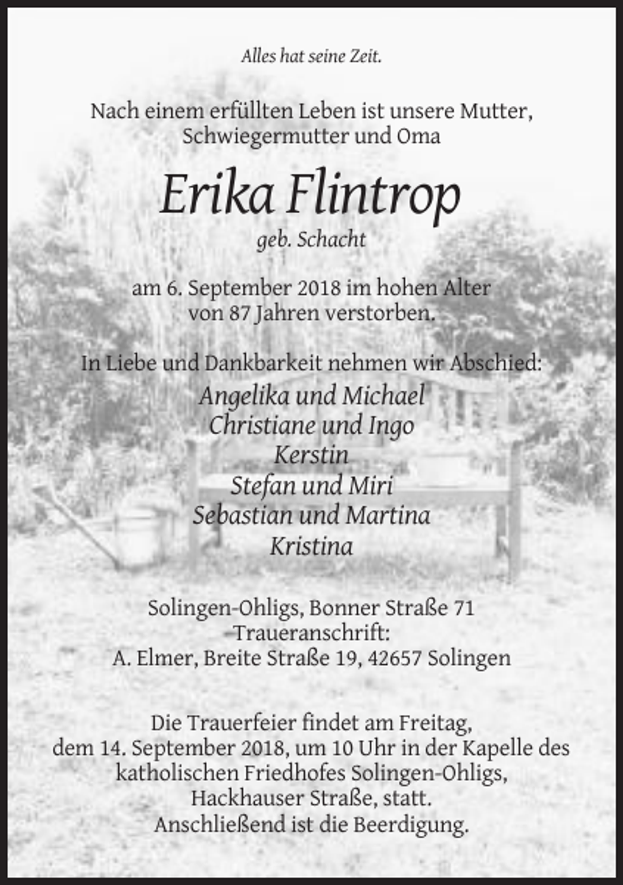<p>Alles hat seine Zeit.</p><p>Nach einem erfüllten Leben ist unsere Mutter,<br />Schwiegermutter und Oma</p><p>Erika Flintrop<br />geb. Schacht<br />am 6. September 2018 im hohen Alter<br />von 87 Jahren verstorben.<br />In Liebe und Dankbarkeit nehmen wir Abschied:</p><p>Angelika und Michael<br />Christiane und Ingo<br />Kerstin<br />Stefan und Miri<br />Sebastian und Martina<br />Kristina<br />Solingen-Ohligs, Bonner Straße 71<br />Traueranschrift:<br />A. Elmer, Breite Straße 19, 42657 Solingen<br />Die Trauerfeier findet am Freitag,<br />dem 14. September 2018, um 10 Uhr in der Kapelle des<br />katholischen Friedhofes Solingen-Ohligs,<br />Hackhauser Straße, statt.<br />Anschließend ist die Beerdigung.</p>