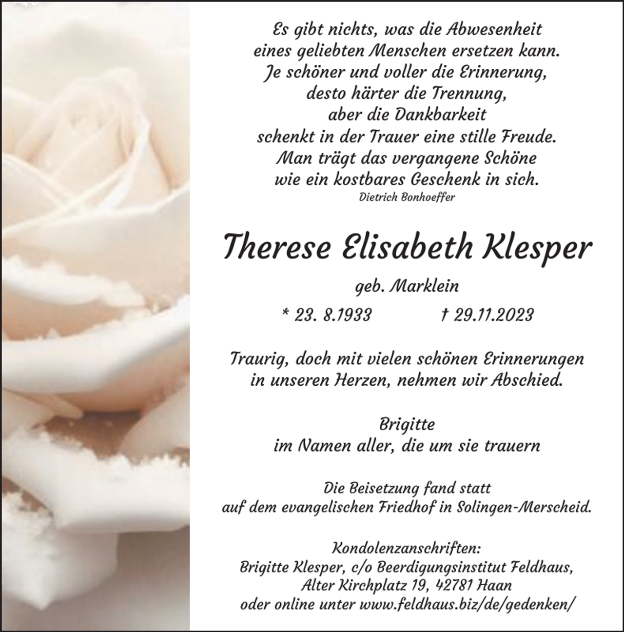 <p>Es gibt nichts, was die Abwesenheit<br />eines geliebten Menschen ersetzen kann.<br />Je schöner und voller die Erinnerung,<br />desto härter die Trennung,<br />aber die Dankbarkeit<br />schenkt in der Trauer eine stille Freude.<br />Man trägt das vergangene Schöne<br />wie ein kostbares Geschenk in sich.<br />Dietrich Bonhoeffer</p><p>Therese Elisabeth Klesper<br />geb. Marklein<br />* 23. 8.1933</p><p>† 29.11.2023</p><p>Traurig, doch mit vielen schönen Erinnerungen<br />in unseren Herzen, nehmen wir Abschied.<br />Brigitte<br />im Namen aller, die um sie trauern<br />Die Beisetzung fand statt<br />auf dem evangelischen Friedhof in Solingen-Merscheid.<br />Kondolenzanschriften:<br />Brigitte Klesper, c/o Beerdigungsinstitut Feldhaus,<br />Alter Kirchplatz 19, 42781 Haan<br />oder online unter www.feldhaus.biz/de/gedenken/</p>