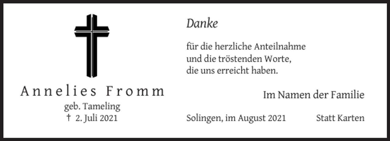 <p>Danke<br />für die herzliche Anteilnahme<br />und die tröstenden Worte,<br />die uns erreicht haben.</p><p>Annelies Fromm<br />geb. Tameling<br />† 2. Juli 2021</p><p>Im Namen der Familie<br />Solingen, im August 2021</p><p>Statt Karten</p>