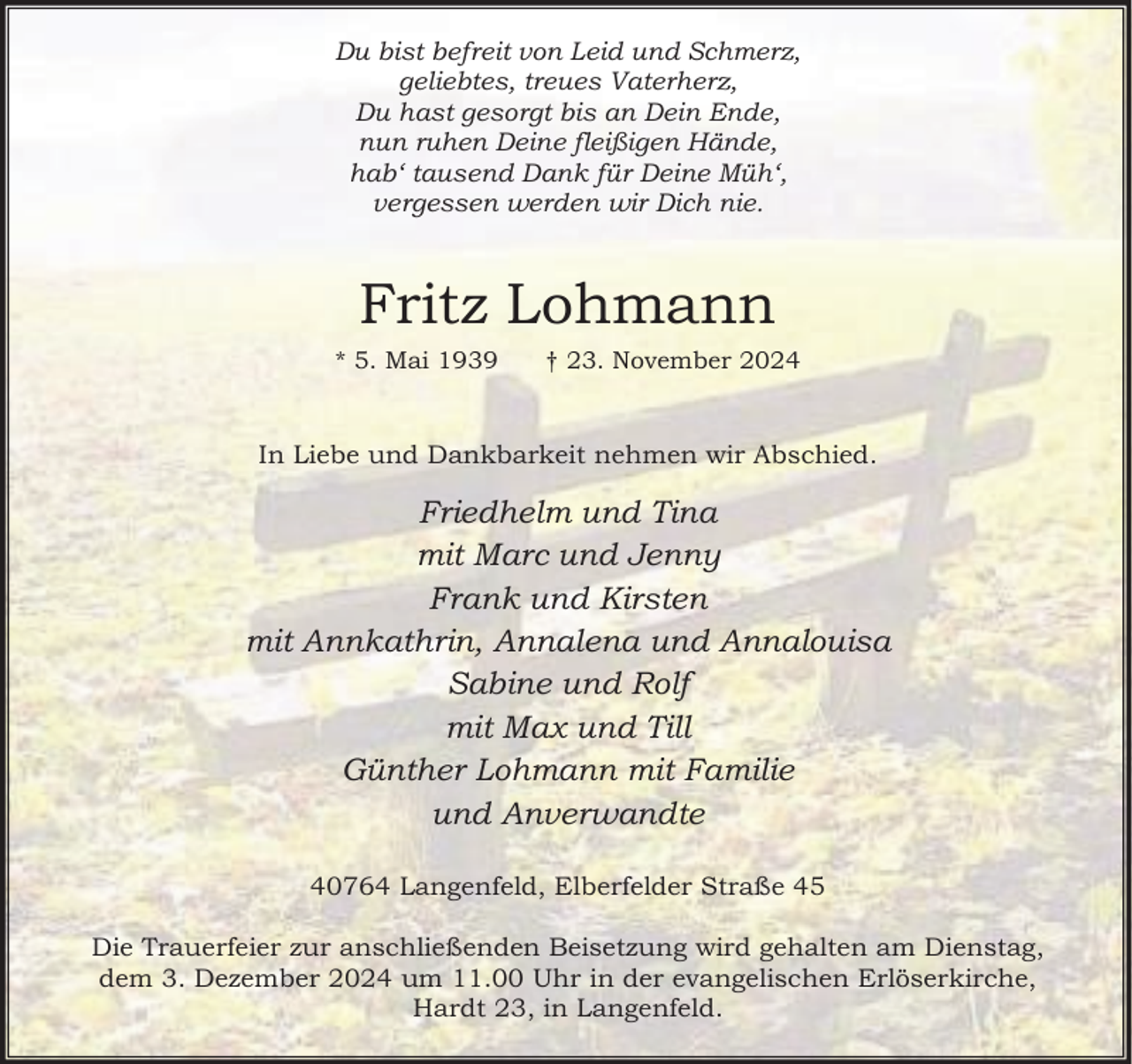 <p>Du bist befreit von Leid und Schmerz,<br />geliebtes, treues Vaterherz,<br />Du hast gesorgt bis an Dein Ende,<br />nun ruhen Deine fleißigen Hände,<br />hab‘ tausend Dank für Deine Müh‘,<br />vergessen werden wir Dich nie.</p><p>Fritz Lohmann<br />* 5. Mai 1939</p><p>† 23. November 2024</p><p>In Liebe und Dankbarkeit nehmen wir Abschied.</p><p>Friedhelm und Tina<br />mit Marc und Jenny<br />Frank und Kirsten<br />mit Annkathrin, Annalena und Annalouisa<br />Sabine und Rolf<br />mit Max und Till<br />Günther Lohmann mit Familie<br />und Anverwandte<br />40764 Langenfeld, Elberfelder Straße 45<br />Die Trauerfeier zur anschließenden Beisetzung wird gehalten am Dienstag,<br />dem 3. Dezember 2024 um 11.00 Uhr in der evangelischen Erlöserkirche,<br />Hardt 23, in Langenfeld.</p>