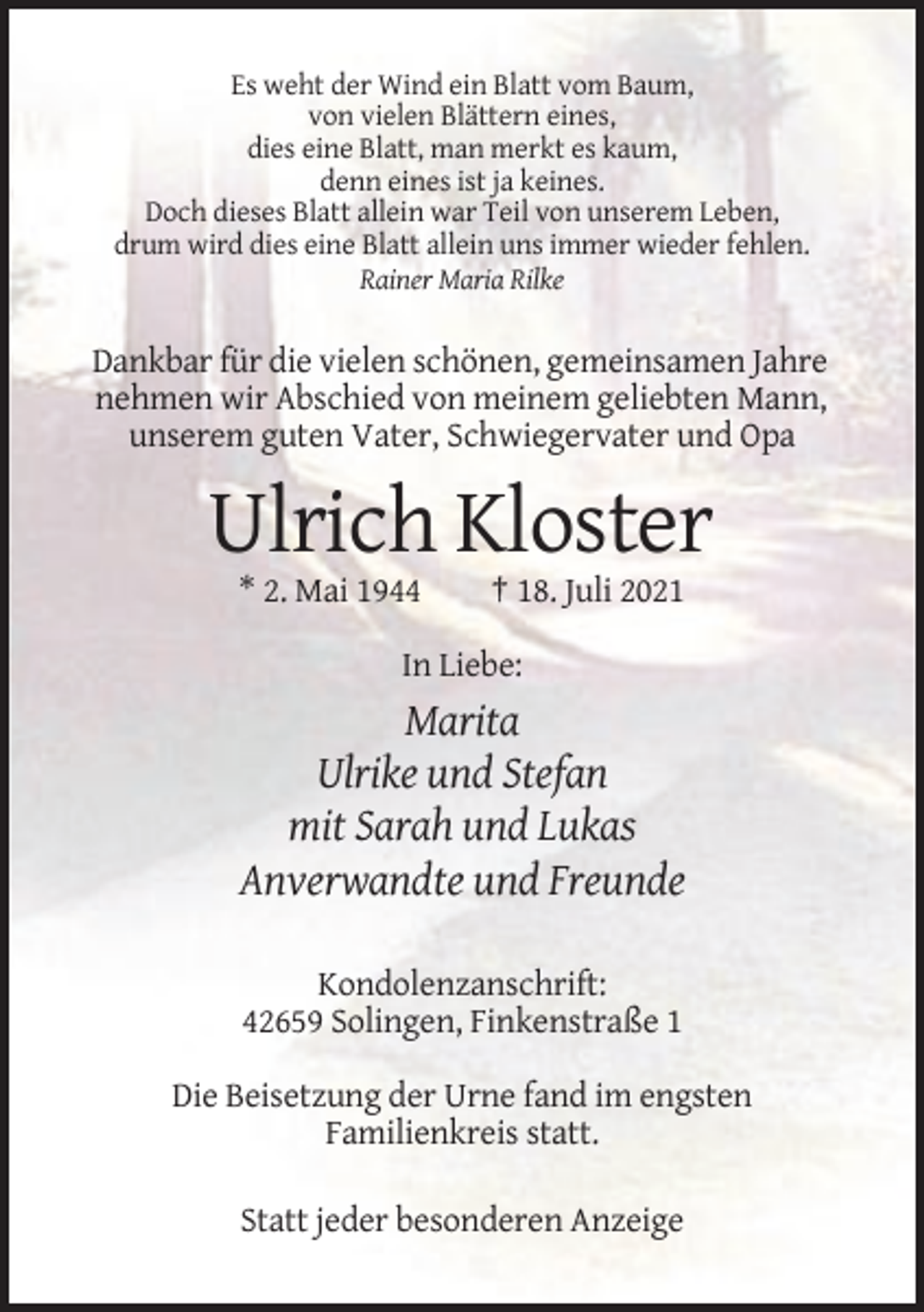 <p>Es weht der Wind ein Blatt vom Baum,<br />von vielen Blättern eines,<br />dies eine Blatt, man merkt es kaum,<br />denn eines ist ja keines.<br />Doch dieses Blatt allein war Teil von unserem Leben,<br />drum wird dies eine Blatt allein uns immer wieder fehlen.<br />Rainer Maria Rilke</p><p>Dankbar für die vielen schönen, gemeinsamen Jahre<br />nehmen wir Abschied von meinem geliebten Mann,<br />unserem guten Vater, Schwiegervater und Opa</p><p>Ulrich Kloster<br />* 2. Mai 1944</p><p>† 18. Juli 2021</p><p>In Liebe:</p><p>Marita<br />Ulrike und Stefan<br />mit Sarah und Lukas<br />Anverwandte und Freunde<br />Kondolenzanschrift:<br />42659 Solingen, Finkenstraße 1<br />Die Beisetzung der Urne fand im engsten<br />Familienkreis statt.<br />Statt jeder besonderen Anzeige</p>