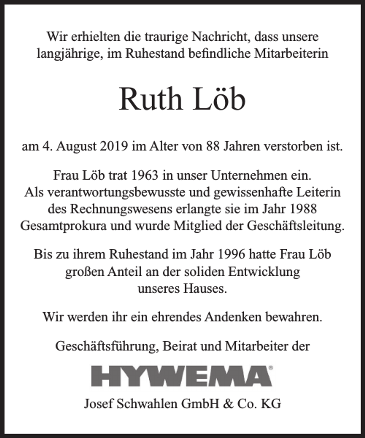 <p>Wir erhielten die traurige Nachricht, dass unsere<br />langjährige, im Ruhestand beﬁndliche Mitarbeiterin</p><p>Ruth Löb<br />am 4. August 2019 im Alter von 88 Jahren verstorben ist.<br />Frau Löb trat 1963 in unser Unternehmen ein.<br />Als verantwortungsbewusste und gewissenhafte Leiterin<br />des Rechnungswesens erlangte sie im Jahr 1988<br />Gesamtprokura und wurde Mitglied der Geschäftsleitung.<br />Bis zu ihrem Ruhestand im Jahr 1996 hatte Frau Löb<br />großen Anteil an der soliden Entwicklung<br />unseres Hauses.<br />Wir werden ihr ein ehrendes Andenken bewahren.<br />Geschäftsführung, Beirat und Mitarbeiter der</p><p>Josef Schwahlen GmbH &amp; Co. KG</p>