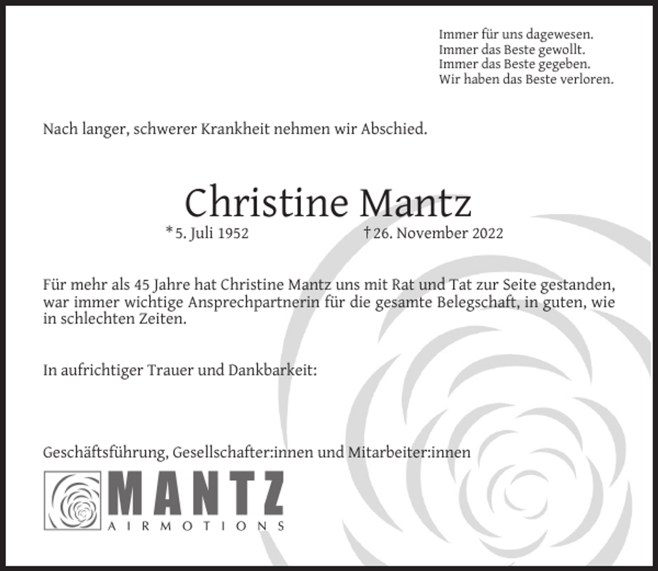 <p>Immer für uns dagewesen.<br />Immer das Beste gewollt.<br />Immer das Beste gegeben.<br />Wir haben das Beste verloren.</p><p>Nach langer, schwerer Krankheit nehmen wir Abschied.</p><p>Christine Mantz</p><p>* 5. Juli 1952</p><p>† 26. November 2022</p><p>Für mehr als 45 Jahre hat Christine Mantz uns mit Rat und Tat zur Seite gestanden,<br />war immer wichtige Ansprechpartnerin für die gesamte Belegschaft, in guten, wie<br />in schlechten Zeiten.<br />In aufrichtiger Trauer und Dankbarkeit:</p><p>Geschäftsführung, Gesellschafter:innen und Mitarbeiter:innen</p>