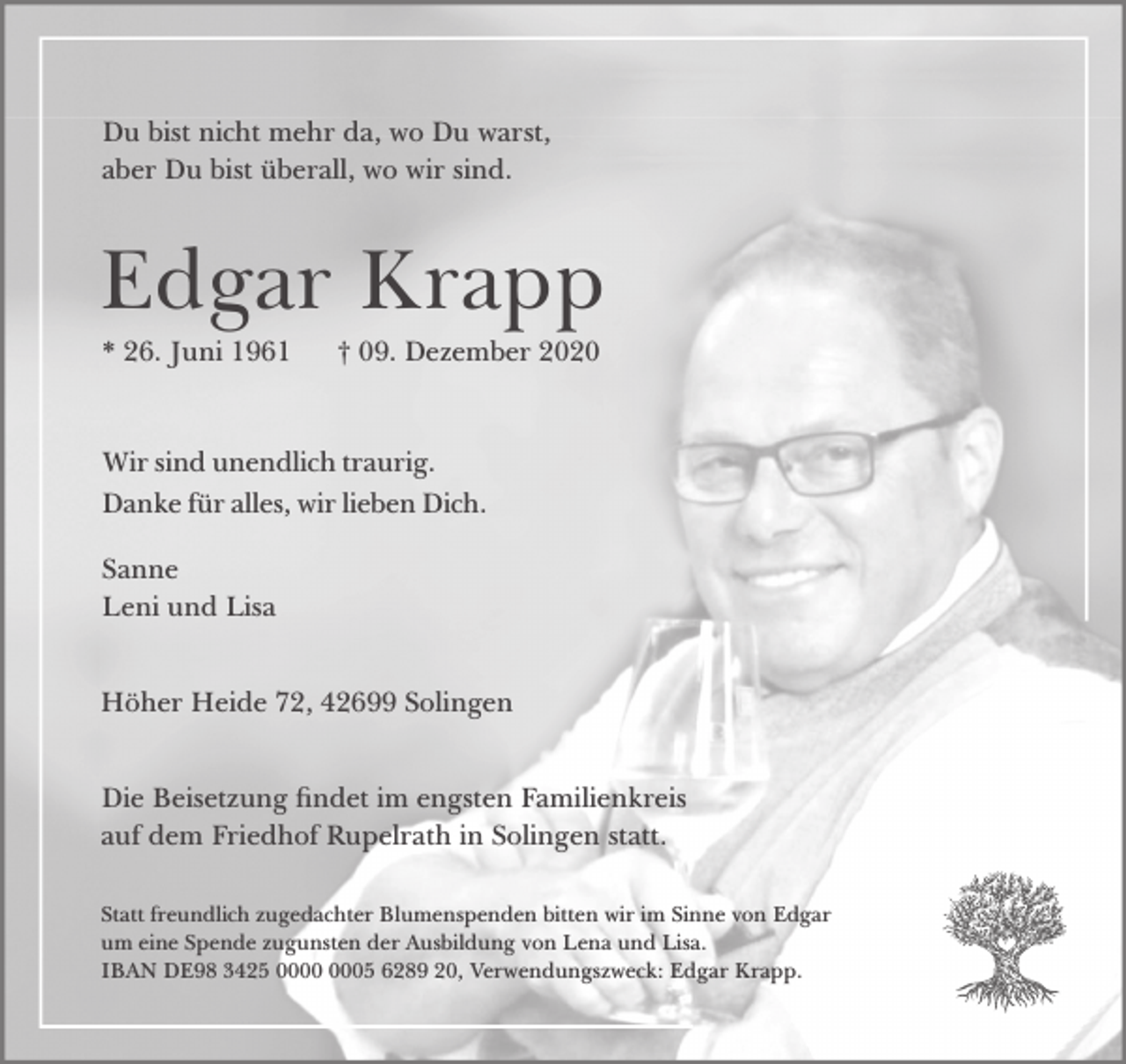<p>Du bist nicht mehr da, wo Du warst,<br />aber Du bist überall, wo wir sind.</p><p>Edgar Krapp<br />* 26. Juni 1961</p><p>† 09. Dezember 2020</p><p>Wir sind unendlich traurig.<br />Danke für alles, wir lieben Dich.<br />Sanne<br />Leni und Lisa<br />Höher Heide 72, 42699 Solingen<br />Die Beisetzung ndet im engsten Familienkreis<br />auf dem Friedhof Rupelrath in Solingen statt.<br />Statt freundlich zugedachter Blumenspenden bitten wir im Sinne von Edgar<br />um eine Spende zugunsten der Ausbildung von Lena und Lisa.<br />IBAN DE98 3425 05 6289 20, Verwendungszweck: Edgar Krapp.</p>