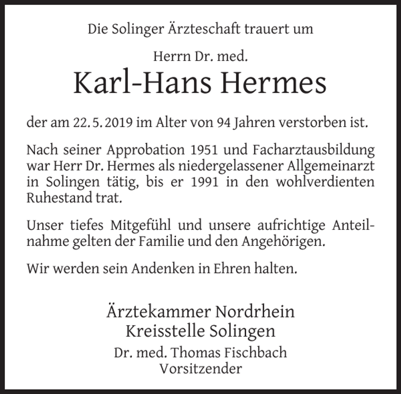 <p>Die Solinger Ärzteschaft trauert um<br />Herrn Dr. med.</p><p>Karl-Hans Hermes<br />der am 22. 5. 2019 im Alter von 94 Jahren verstorben ist.<br />Nach seiner Approbation 1951 und Facharztausbildung<br />war Herr Dr. Hermes als niedergelassener Allgemeinarzt<br />in Solingen tätig, bis er 1991 in den wohlverdienten<br />Ruhestand trat.<br />Unser tiefes Mitgefühl und unsere aufrichtige Anteilnahme gelten der Familie und den Angehörigen.<br />Wir werden sein Andenken in Ehren halten.</p><p>Ärztekammer Nordrhein<br />Kreisstelle Solingen<br />Dr. med. Thomas Fischbach<br />Vorsitzender</p>