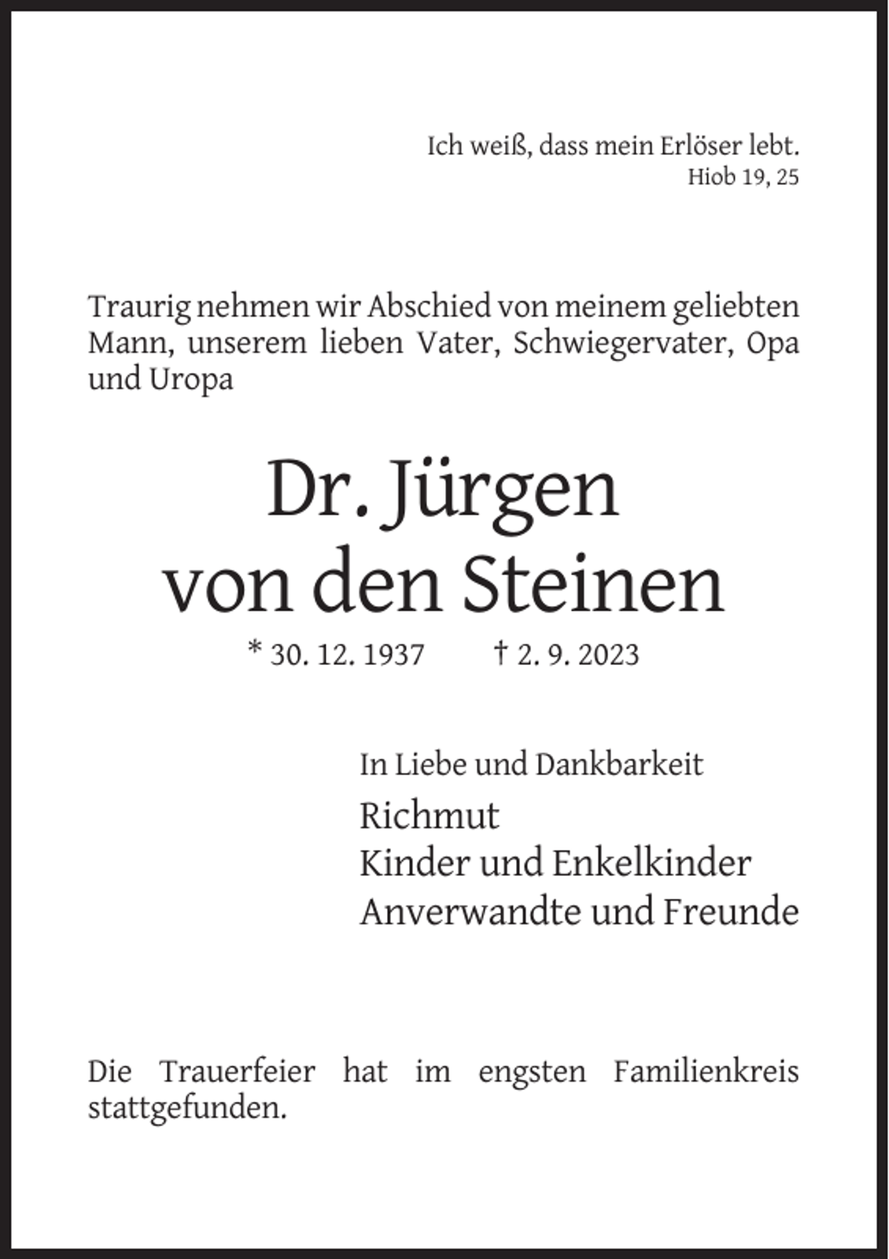 <p>Ich weiß, dass mein Erlöser lebt.<br />Hiob 19, 25</p><p>Traurig nehmen wir Abschied von meinem geliebten<br />Mann, unserem lieben Vater, Schwiegervater, Opa<br />und Uropa</p><p>Dr. Jürgen<br />von den Steinen<br />* 30. 12. 1937</p><p>† 2. 9. 2023</p><p>In Liebe und Dankbarkeit</p><p>Richmut<br />Kinder und Enkelkinder<br />Anverwandte und Freunde</p><p>Die Trauerfeier hat im engsten Familienkreis<br />stattgefunden.</p>
