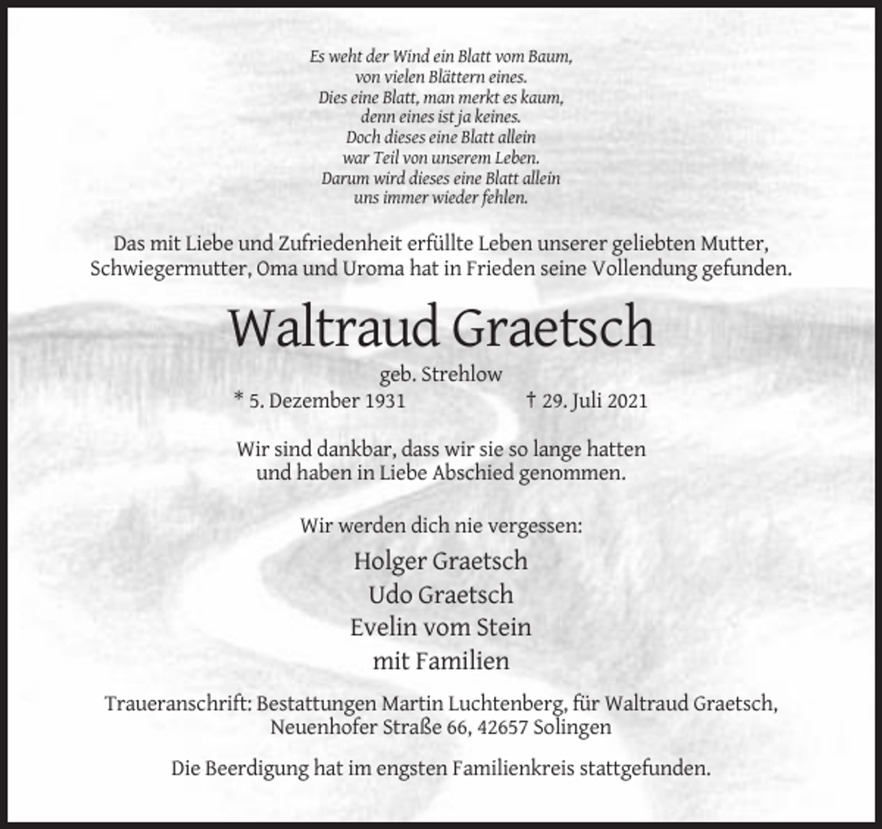 <p>Es weht der Wind ein Blatt vom Baum,<br />von vielen Blättern eines.<br />Dies eine Blatt, man merkt es kaum,<br />denn eines ist ja keines.<br />Doch dieses eine Blatt allein<br />war Teil von unserem Leben.<br />Darum wird dieses eine Blatt allein<br />uns immer wieder fehlen.</p><p>Das mit Liebe und Zufriedenheit erfüllte Leben unserer geliebten Mutter,<br />Schwiegermutter, Oma und Uroma hat in Frieden seine Vollendung gefunden.</p><p>Waltraud Graetsch<br />geb. Strehlow<br />* 5. Dezember 1931</p><p>† 29. Juli 2021</p><p>Wir sind dankbar, dass wir sie so lange hatten<br />und haben in Liebe Abschied genommen.<br />Wir werden dich nie vergessen:</p><p>Holger Graetsch<br />Udo Graetsch<br />Evelin vom Stein<br />mit Familien<br />Traueranschrift: Bestattungen Martin Luchtenberg, für Waltraud Graetsch,<br />Neuenhofer Straße 66, 42657 Solingen<br />Die Beerdigung hat im engsten Familienkreis stattgefunden.</p>