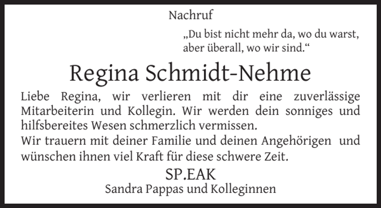 <p>Nachruf<br />„Du bist nicht mehr da, wo du warst,<br />aber überall, wo wir sind.“</p><p>Regina Schmidt-Nehme</p><p>Liebe Regina, wir verlieren mit dir eine zuverlässige<br />Mitarbeiterin und Kollegin. Wir werden dein sonniges und<br />hilfsbereites Wesen schmerzlich vermissen.<br />Wir trauern mit deiner Familie und deinen Angehörigen und<br />wünschen ihnen viel Kraft für diese schwere Zeit.</p><p>SP.EAK</p><p>Sandra Pappas und Kolleginnen</p>