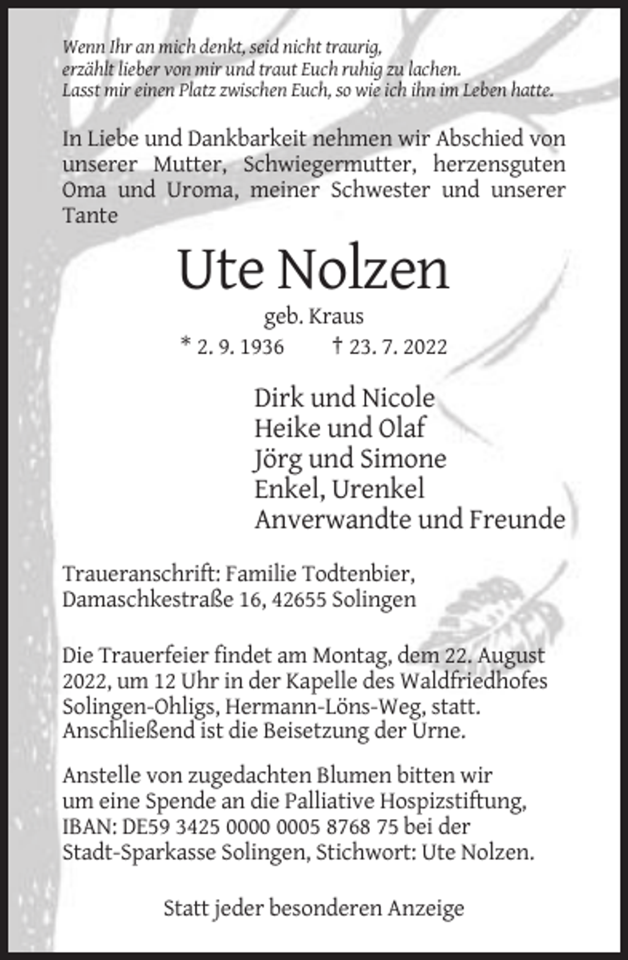 <p>Wenn Ihr an mich denkt, seid nicht traurig,<br />erzählt lieber von mir und traut Euch ruhig zu lachen.<br />Lasst mir einen Platz zwischen Euch, so wie ich ihn im Leben hatte.</p><p>In Liebe und Dankbarkeit nehmen wir Abschied von<br />unserer Mutter, Schwiegermutter, herzensguten<br />Oma und Uroma, meiner Schwester und unserer<br />Tante</p><p>Ute Nolzen<br />geb. Kraus<br />* 2. 9. 1936<br />† 23. 7. 2022</p><p>Dirk und Nicole<br />Heike und Olaf<br />Jörg und Simone<br />Enkel, Urenkel<br />Anverwandte und Freunde<br />Traueranschrift: Familie Todtenbier,<br />Damaschkestraße 16, 42655 Solingen<br />Die Trauerfeier findet am Montag, dem 22. August<br />2022, um 12 Uhr in der Kapelle des Waldfriedhofes<br />Solingen-Ohligs, Hermann-Löns-Weg, statt.<br />Anschließend ist die Beisetzung der Urne.<br />Anstelle von zugedachten Blumen bitten wir<br />um eine Spende an die Palliative Hospizstiftung,<br />IBAN: DE59 3425 05 8768 75 bei der<br />Stadt-Sparkasse Solingen, Stichwort: Ute Nolzen.<br />Statt jeder besonderen Anzeige</p>