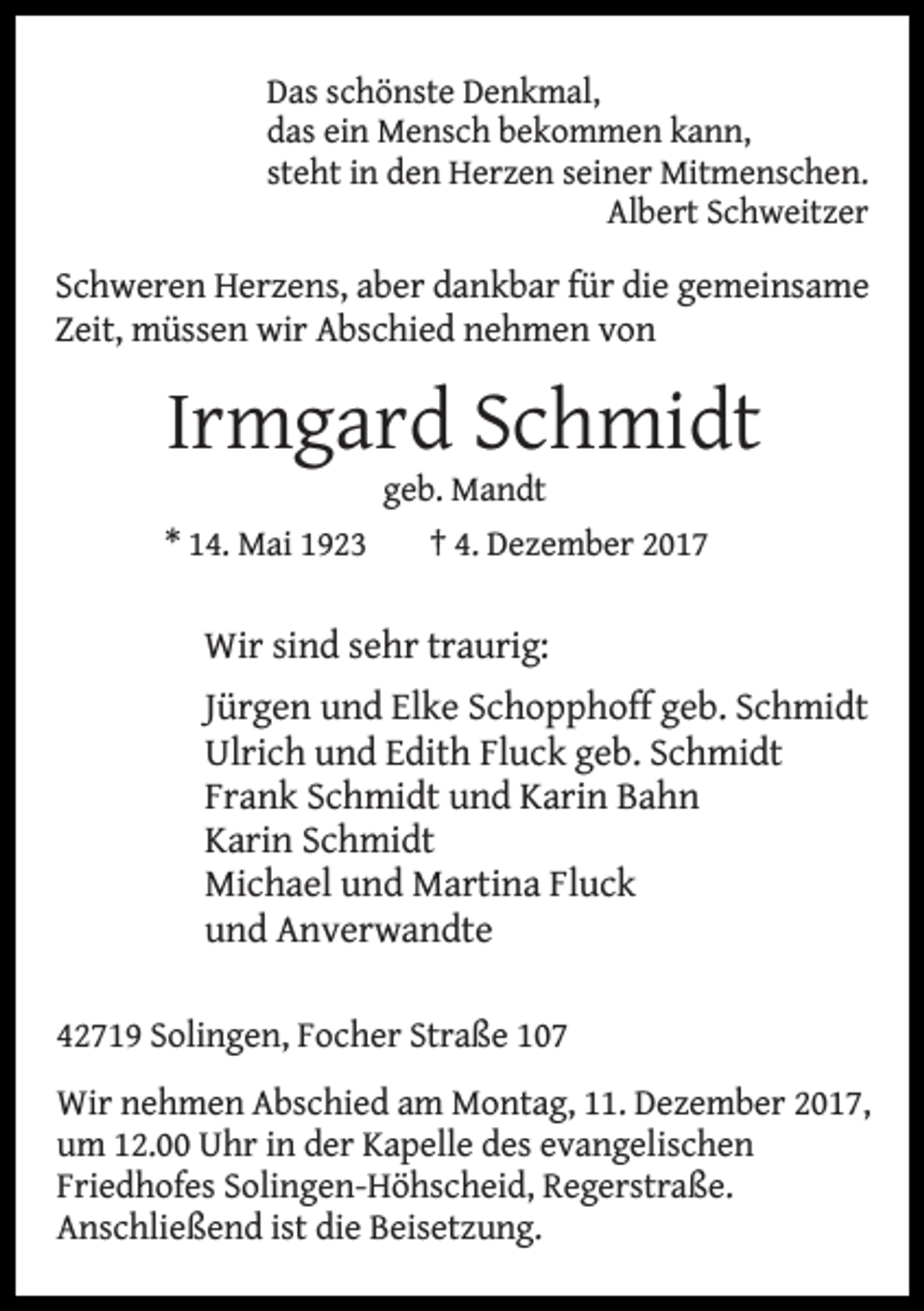 <p>Das schönste Denkmal,<br />das ein Mensch bekommen kann,<br />steht in den Herzen seiner Mitmenschen.<br />Albert Schweitzer</p><p>Schweren Herzens, aber dankbar für die gemeinsame<br />Zeit, müssen wir Abschied nehmen von</p><p>Irmgard Schmidt<br />geb. Mandt</p><p>* 14. Mai 1923</p><p>† 4. Dezember 2017</p><p>Wir sind sehr traurig:<br />Jürgen und Elke Schopphoff geb. Schmidt<br />Ulrich und Edith Fluck geb. Schmidt<br />Frank Schmidt und Karin Bahn<br />Karin Schmidt<br />Michael und Martina Fluck<br />und Anverwandte<br />42719 Solingen, Focher Straße 107<br />Wir nehmen Abschied am Montag, 11. Dezember 2017,<br />um 12.00 Uhr in der Kapelle des evangelischen<br />Friedhofes Solingen-Höhscheid, Regerstraße.<br />Anschließend ist die Beisetzung.</p>