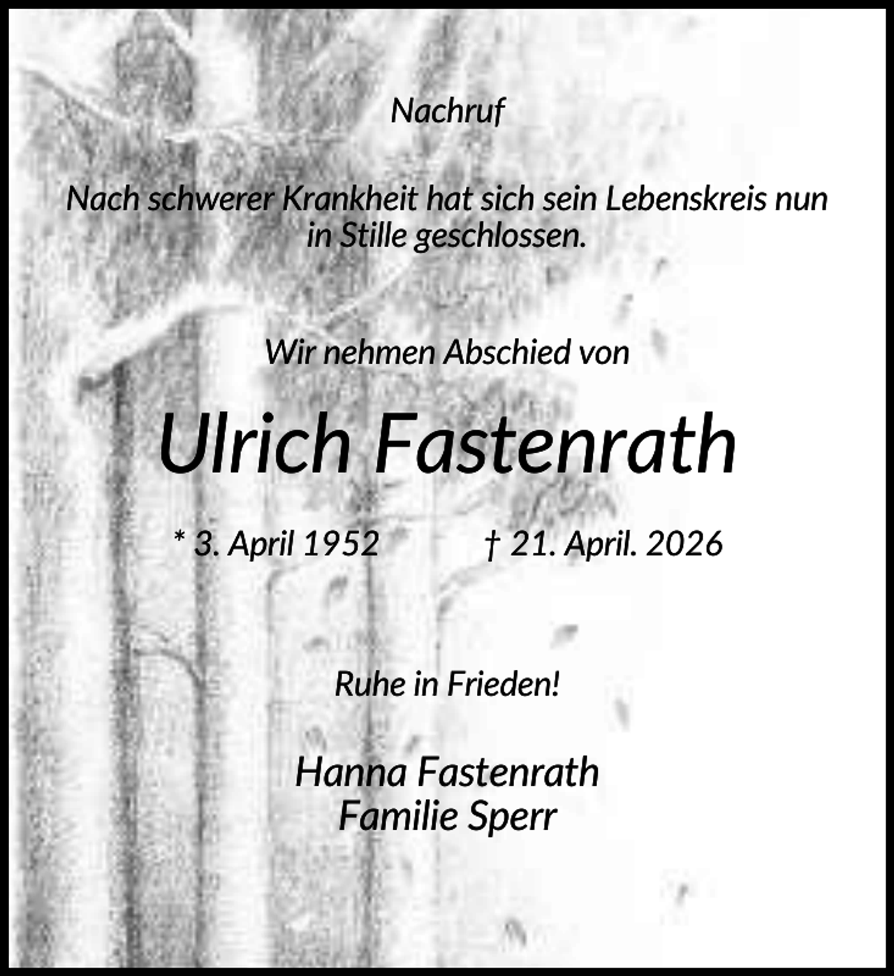 <p>Nachruf<br />Nach schwerer Krankheit hat sich sein Lebenskreis nun<br />in Stille geschlossen.<br />Wir nehmen Abschied von</p><p>Ulrich Fastenrath<br />* 3. April 1952</p><p>† 21. April. 2026</p><p>Ruhe in Frieden!</p><p>Hanna Fastenrath<br />Familie Sperr</p>