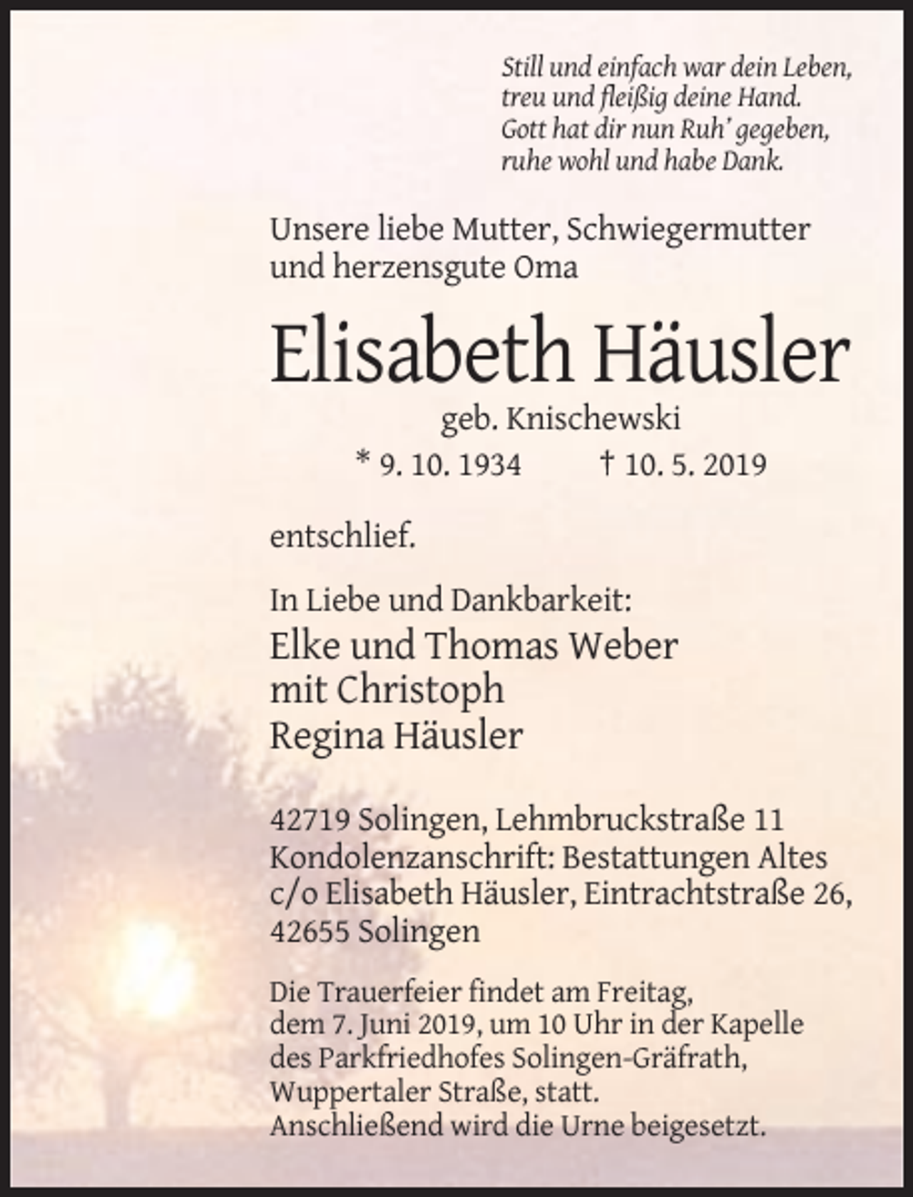 <p>Still und einfach war dein Leben,<br />treu und fleißig deine Hand.<br />Gott hat dir nun Ruh’ gegeben,<br />ruhe wohl und habe Dank.</p><p>Unsere liebe Mutter, Schwiegermutter<br />und herzensgute Oma</p><p>Elisabeth Häusler<br />geb. Knischewski<br />* 9. 10. 1934<br />† 10. 5. 2019<br />entschlief.<br />In Liebe und Dankbarkeit:</p><p>Elke und Thomas Weber<br />mit Christoph<br />Regina Häusler<br />42719 Solingen, Lehmbruckstraße 11<br />Kondolenzanschrift: Bestattungen Altes<br />c/o Elisabeth Häusler, Eintrachtstraße 26,<br />42655 Solingen<br />Die Trauerfeier findet am Freitag,<br />dem 7. Juni 2019, um 10 Uhr in der Kapelle<br />des Parkfriedhofes Solingen-Gräfrath,<br />Wuppertaler Straße, statt.<br />Anschließend wird die Urne beigesetzt.</p>