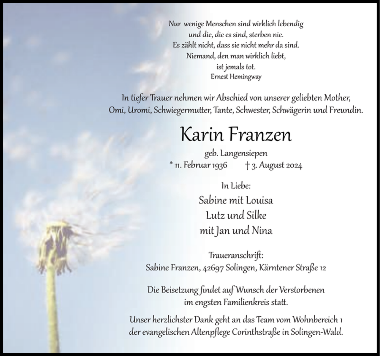 <p>Nur wenige Menschen sind wirklich lebendig<br />und die, die es sind, sterben nie.<br />Es zählt nicht, dass sie nicht mehr da sind.<br />Niemand, den man wirklich liebt,<br />ist jemals tot.<br />Ernest Hemingway</p><p>In tiefer Trauer nehmen wir Abschied von unserer geliebten Mother,<br />Omi, Uromi, Schwiegermu er, Tante, Schwester, Schwägerin und Freundin.</p><p>Karin Franzen</p><p>geb. Langensiepen<br />* 11. Februar 1936<br />† 3. August 2024<br />In Liebe:</p><p>Sabine mit Louisa<br />Lutz und Silke<br />mit Jan und Nina<br />Traueranschri :<br />Sabine Franzen, 42697 Solingen, Kärntener Straße 12<br />Die Beisetzung ﬁndet auf Wunsch der Verstorbenen<br />im engsten Familienkreis sta .<br />Unser herzlichster Dank geht an das Team vom Wohnbereich 1<br />der evangelischen Altenpﬂege Corinthstraße in Solingen-Wald.</p>