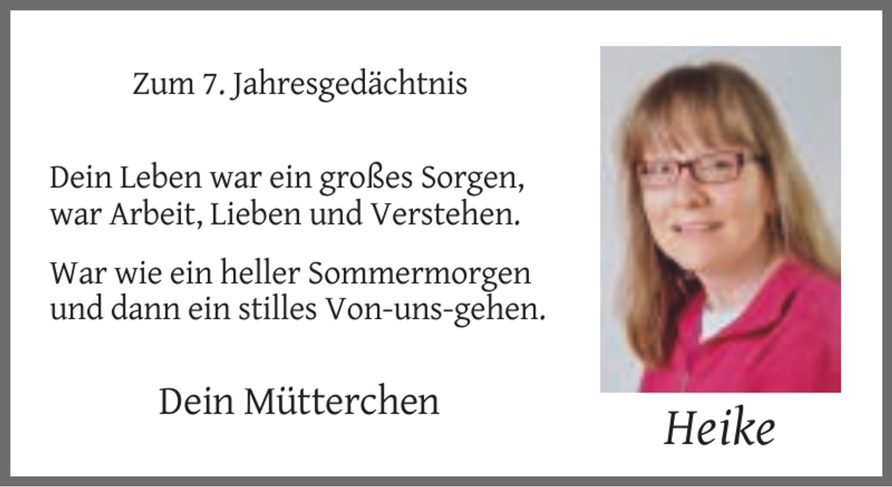 <p>Zum 7. Jahresgedächtnis<br />Dein Leben war ein großes Sorgen,<br />war Arbeit, Lieben und Verstehen.<br />War wie ein heller Sommermorgen<br />und dann ein stilles Von-uns-gehen.</p><p>Dein Mütterchen</p><p>Heike</p>