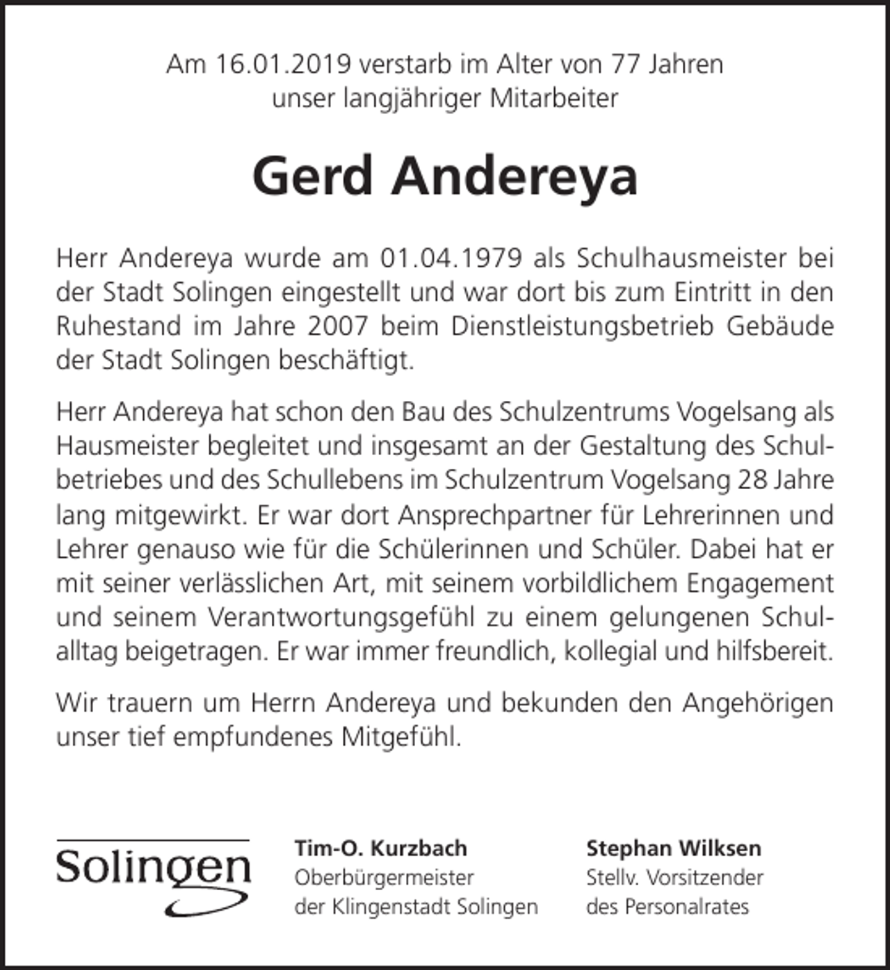 <p>Am 16.01.2019 verstarb im Alter von 77 Jahren<br />unser langjähriger Mitarbeiter</p><p>Gerd Andereya<br />Herr Andereya wurde am 01.04.1979 als Schulhausmeister bei<br />der Stadt Solingen eingestellt und war dort bis zum Eintritt in den<br />Ruhestand im Jahre 2007 beim Dienstleistungsbetrieb Gebäude<br />der Stadt Solingen beschäftigt.<br />Herr Andereya hat schon den Bau des Schulzentrums Vogelsang als<br />Hausmeister begleitet und insgesamt an der Gestaltung des Schul­<br />betriebes und des Schullebens im Schulzentrum Vogelsang 28 Jahre<br />lang mitgewirkt. Er war dort Ansprechpartner für Lehrerinnen und<br />Lehrer genauso wie für die Schülerinnen und Schüler. Dabei hat er<br />mit seiner verlässlichen Art, mit seinem vorbildlichem Engagement<br />und seinem Verantwortungsgefühl zu einem gelungenen Schul­<br />alltag beigetragen. Er war immer freundlich, kollegial und hilfsbereit.<br />Wir trauern um Herrn Andereya und bekunden den Angehörigen<br />unser tief empfundenes Mitgefühl.</p><p>Tim-O. Kurzbach<br />Oberbürgermeister<br />der Klingenstadt Solingen</p><p>Stephan Wilksen<br />Stellv. Vorsitzender<br />des Personalrates</p>