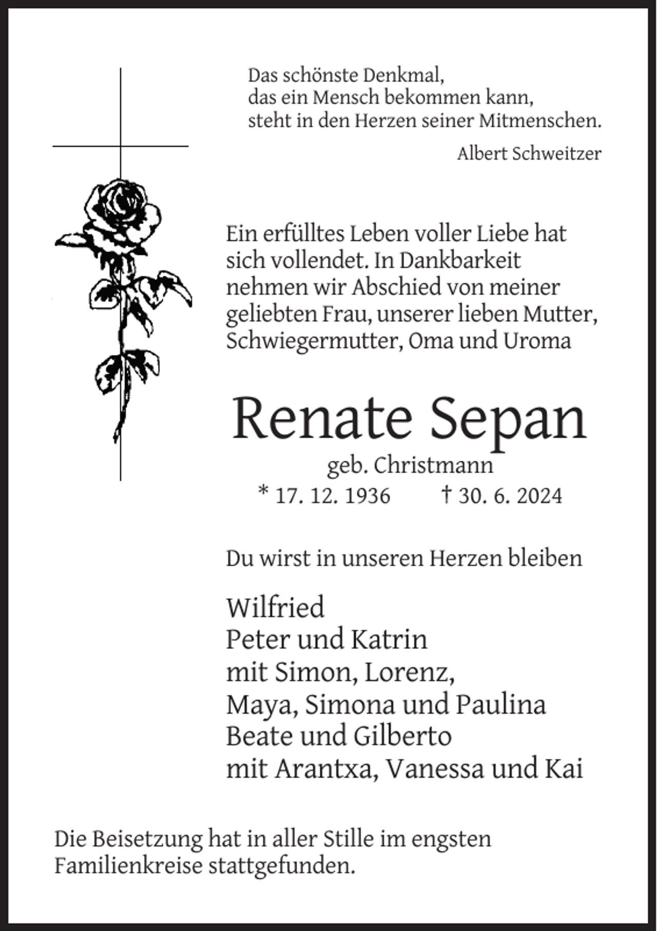 <p>Das schönste Denkmal,<br />das ein Mensch bekommen kann,<br />steht in den Herzen seiner Mitmenschen.<br />Albert Schweitzer</p><p>Ein erfülltes Leben voller Liebe hat<br />sich vollendet. In Dankbarkeit<br />nehmen wir Abschied von meiner<br />geliebten Frau, unserer lieben Mutter,<br />Schwiegermutter, Oma und Uroma</p><p>Renate Sepan<br />geb. Christmann<br />* 17. 12. 1936<br />† 30. 6. 2024<br />Du wirst in unseren Herzen bleiben</p><p>Wilfried<br />Peter und Katrin<br />mit Simon, Lorenz,<br />Maya, Simona und Paulina<br />Beate und Gilberto<br />mit Arantxa, Vanessa und Kai<br />Die Beisetzung hat in aller Stille im engsten<br />Familienkreise stattgefunden.</p>
